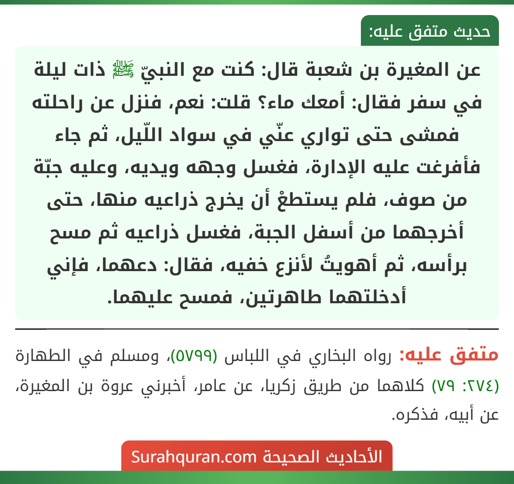 عن المغيرة بن شعبة قال: كنت مع النبيّ ﷺ ذات ليلة في سفر فقال: أمعك ماء؟ قلت: نعم، فنزل عن راحلته فمشى حتى تواري عنّي في سواد اللّيل، ثم جاء
فأفرغت عليه الإدارة، فغسل وجهه ويديه، وعليه جبّة من صوف، فلم يستطعْ أن يخرج ذراعيه منها، حتى أخرجهما من أسفل الجبة، فغسل ذراعيه ثم مسح برأسه، ثم أهويتُ لأنزع خفيه، فقال: دعهما، فإني أدخلتهما طاهرتين، فمسح عليهما.