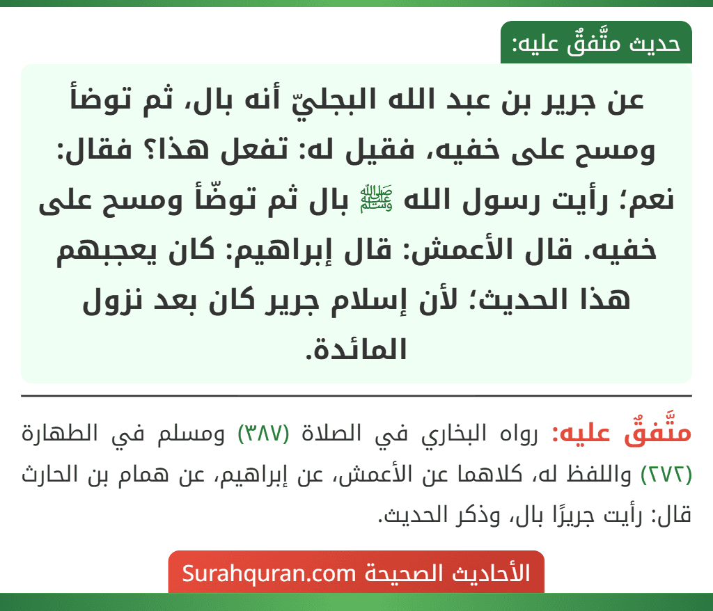 عن جرير بن عبد الله البجليّ أنه بال، ثم توضأ ومسح على خفيه، فقيل له: تفعل هذا؟ فقال: نعم؛ رأيت رسول الله ﷺ بال ثم توضّأ ومسح على خفيه. قال الأعمش: قال إبراهيم: كان يعجبهم هذا الحديث؛ لأن إسلام جرير كان بعد نزول المائدة.