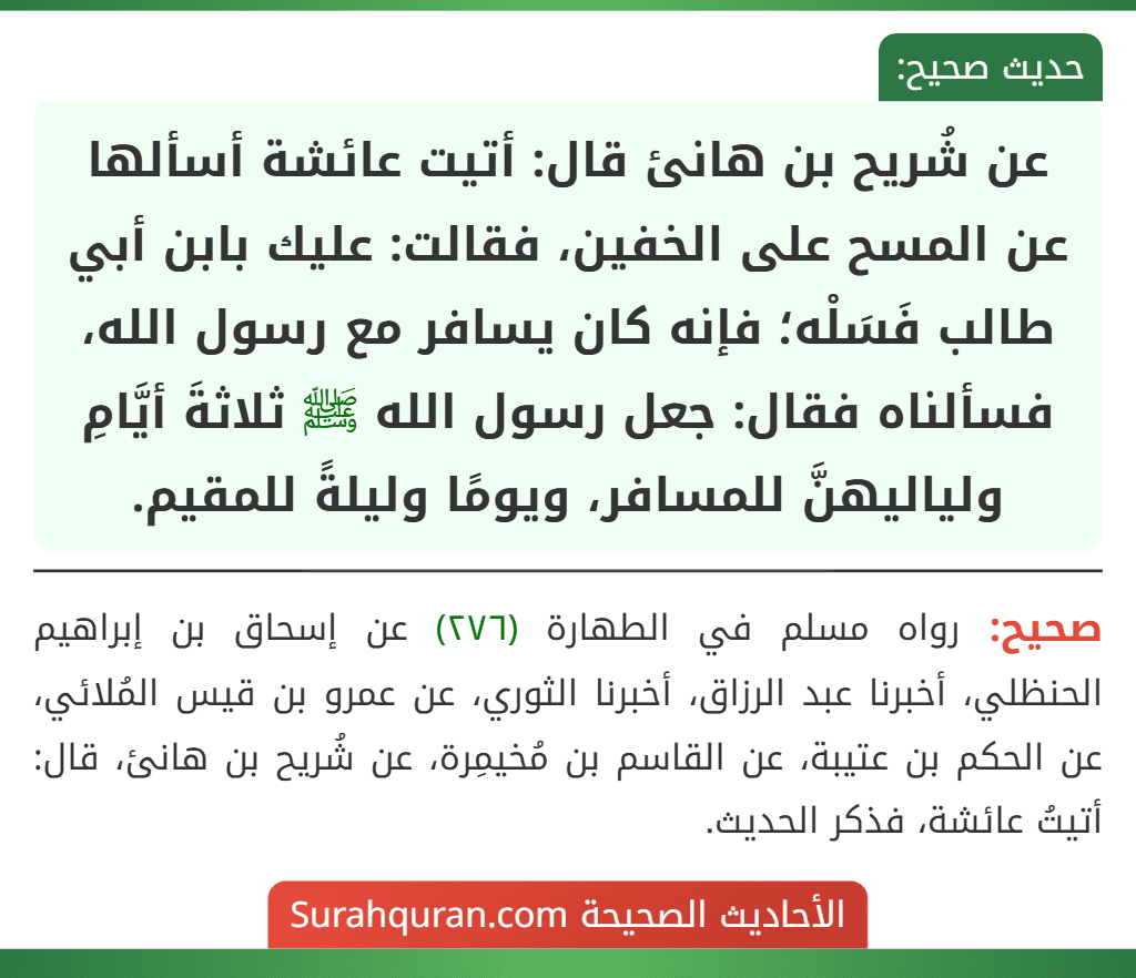 عن شُريح بن هانئ قال: أتيت عائشة أسألها عن المسح على الخفين، فقالت: عليك بابن أبي طالب فَسَلْه؛ فإنه كان يسافر مع رسول الله، فسألناه فقال: جعل رسول الله ﷺ ثلاثةَ أيَّامِ ولياليهنَّ للمسافر، ويومًا وليلةً للمقيم.