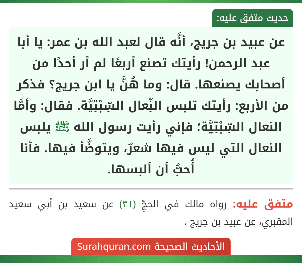 عن عبيد بن جريج، أنَّه قال لعبد الله بن عمر: يا أبا عبد الرحمن! رأيتك تصنع أربعًا لم أر أحدًا من أصحابك يصنعها. قال: وما هُنَّ يا ابن جريج؟ فذكر من الأربع: رأيتك تلبس النِّعال السِّبْتِيَّة. فقال: وأمَّا النعال السِّبْتِيَّة؛ فإني رأيت رسول الله ﷺ يلبس النعال التي ليس فيها شعرٌ، ويتوضَّأ فيها. فأنا أُحبُّ أن ألبسها.