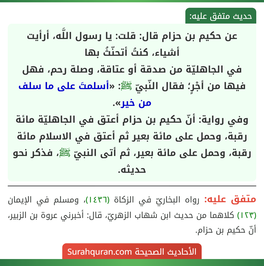 عن حكيم بن حزام قال: قلت: يا رسول اللَّه، أرأيت أشياء، كنتُ أتحنّثُ بها
في الجاهليّة من صدقة أو عتاقة، وصلة رحم، فهل فيها من أجْرٍ؛ فقال النّبيّ ﷺ: «أسلمتَ على ما سلف من خير».
وفي رواية: أنّ حكيم بن حزام أعتق في الجاهليّة مائة رقبة، وحمل على مائة بعير ثم أعتق في الاسلام مائة رقبة، وحمل على مائة بعير، ثم أتى النبيّ ﷺ، فذكر نحو حديثه.