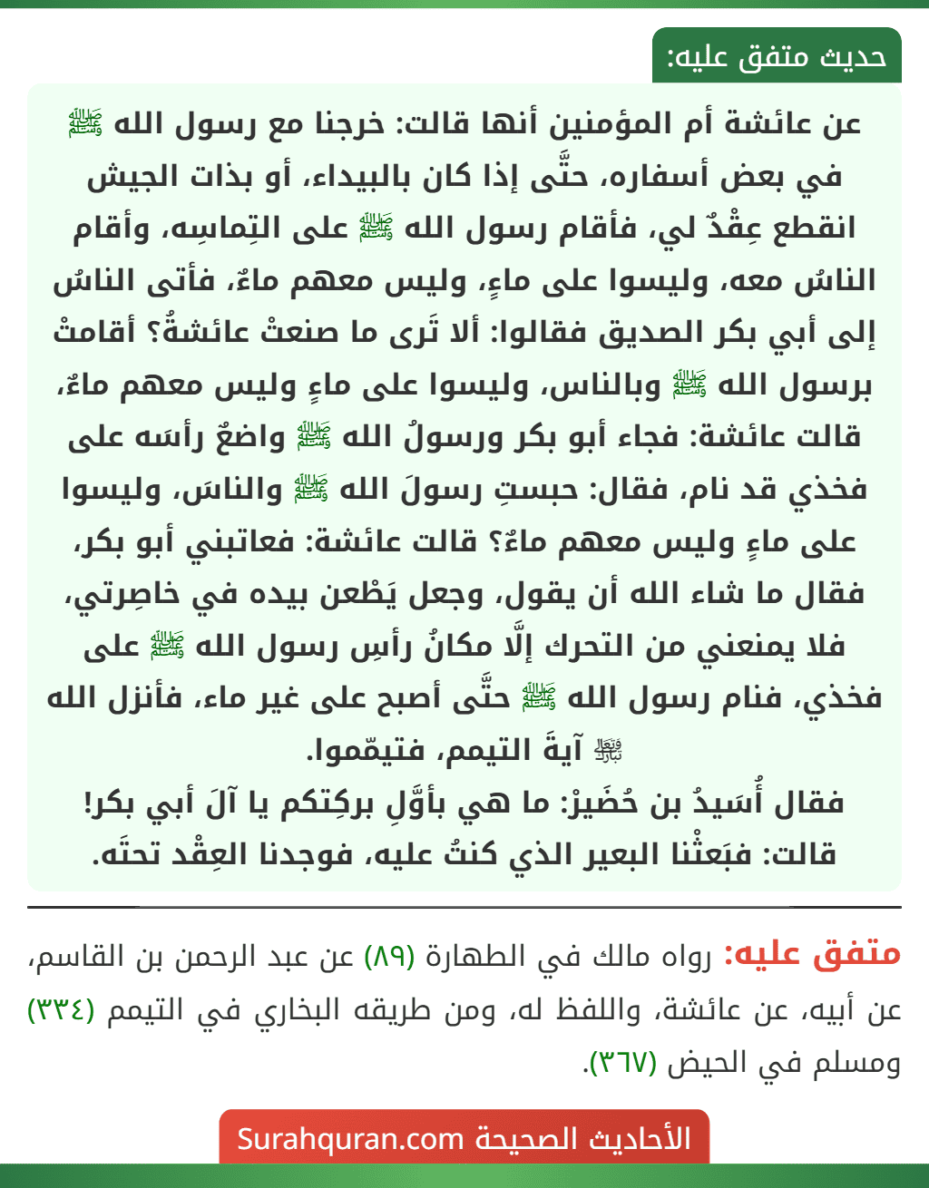 عن عائشة أم المؤمنين أنها قالت: خرجنا مع رسول الله ﷺ في بعض أسفاره، حتَّى إذا كان بالبيداء، أو بذات الجيش انقطع عِقْدٌ لي، فأقام رسول الله ﷺ على التِماسِه، وأقام الناسُ معه، وليسوا على ماءٍ، وليس معهم ماءٌ، فأتى الناسُ إلى أبي بكر الصديق فقالوا: ألا تَرى ما صنعتْ عائشةُ؟ أقامتْ برسول الله ﷺ وبالناس، وليسوا على ماءٍ وليس معهم ماءٌ، قالت عائشة: فجاء أبو بكر ورسولُ الله ﷺ واضعٌ رأسَه على فخذي قد نام، فقال: حبستِ رسولَ الله ﷺ والناسَ، وليسوا على ماءٍ وليس معهم ماءٌ؟ قالت عائشة: فعاتبني أبو بكر، فقال ما شاء الله أن يقول، وجعل يَطْعن بيده في خاصِرتي، فلا يمنعني من التحرك إلَّا مكانُ رأسِ رسول الله ﷺ على فخذي، فنام رسول الله ﷺ حتَّى أصبح على غير ماء، فأنزل الله ﵎ آيةَ التيمم، فتيمّموا.
فقال أُسَيدُ بن حُضَيرْ: ما هي بأوَّلِ بركِتكم يا آلَ أبي بكر!
قالت: فبَعثْنا البعير الذي كنتُ عليه، فوجدنا العِقْد تحتَه. عن عائشة أم المؤمنين أنها قالت: خرجنا مع رسول الله ﷺ في بعض أسفاره، حتَّى إذا كان بالبيداء، أو بذات الجيش انقطع عِقْدٌ لي، فأقام رسول الله ﷺ على التِماسِه، وأقام الناسُ معه، وليسوا على ماءٍ، وليس معهم ماءٌ، فأتى الناسُ إلى أبي بكر الصديق فقالوا: ألا تَرى ما صنعتْ عائشةُ؟ أقامتْ برسول الله ﷺ وبالناس، وليسوا على ماءٍ وليس معهم ماءٌ، قالت عائشة: فجاء أبو بكر ورسولُ الله ﷺ واضعٌ رأسَه على فخذي قد نام، فقال: حبستِ رسولَ الله ﷺ والناسَ، وليسوا على ماءٍ وليس معهم ماءٌ؟ قالت عائشة: فعاتبني أبو بكر، فقال ما شاء الله أن يقول، وجعل يَطْعن بيده في خاصِرتي، فلا يمنعني من التحرك إلَّا مكانُ رأسِ رسول الله ﷺ على فخذي، فنام رسول الله ﷺ حتَّى أصبح على غير ماء، فأنزل الله ﵎ آيةَ التيمم، فتيمّموا.
فقال أُسَيدُ بن حُضَيرْ: ما هي بأوَّلِ بركِتكم يا آلَ أبي بكر!
قالت: فبَعثْنا البعير الذي كنتُ عليه، فوجدنا العِقْد تحتَه.