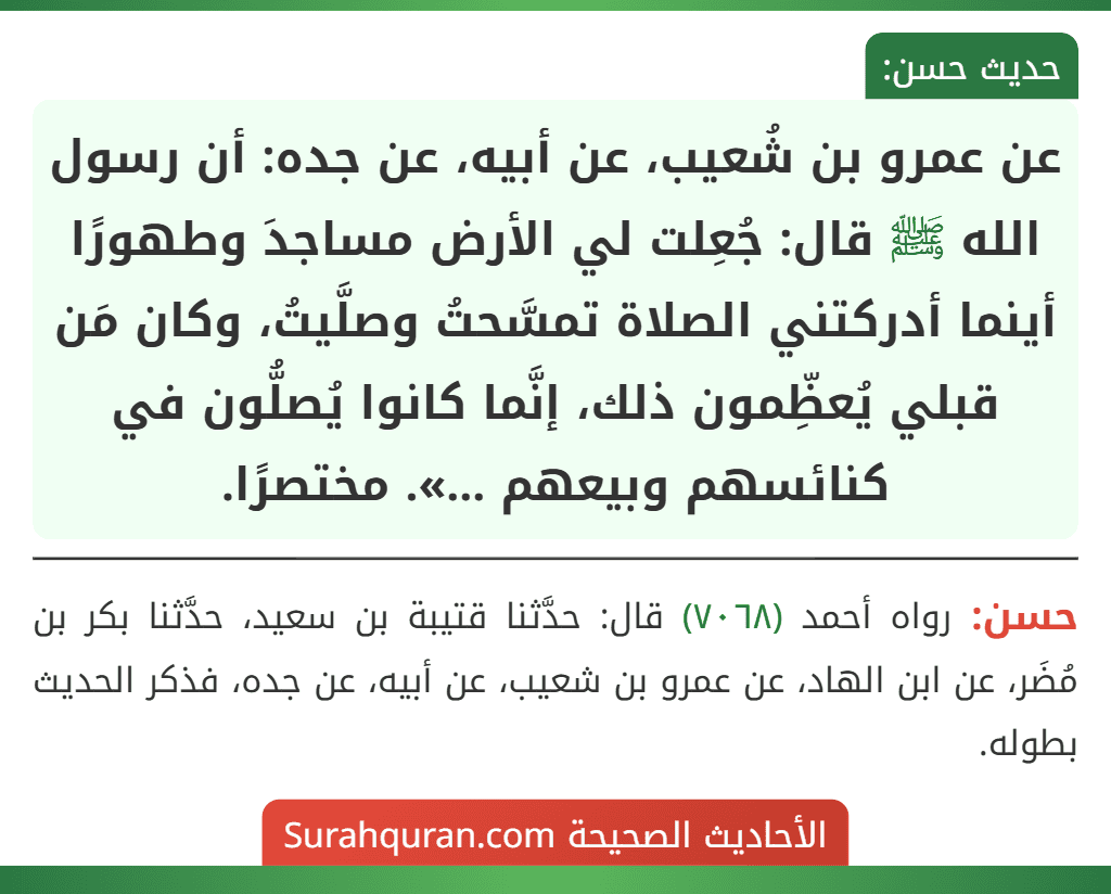 عن عمرو بن شُعيب، عن أبيه، عن جده: أن رسول الله ﷺ قال: جُعِلت لي الأرض مساجدَ وطهورًا أينما أدركتني الصلاة تمسَّحتُ وصلَّيتُ، وكان مَن قبلي يُعظِّمون ذلك، إنَّما كانوا يُصلُّون في كنائسهم وبيعهم ...». مختصرًا.