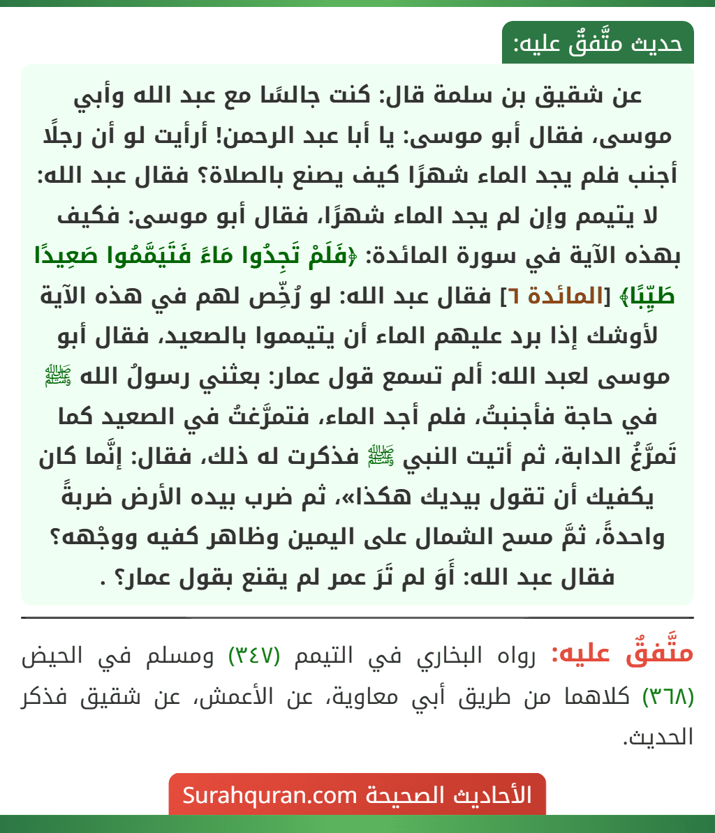 عن شقيق بن سلمة قال: كنت جالسًا مع عبد الله وأبي موسى، فقال أبو موسى: يا أبا عبد الرحمن! أرأيت لو أن رجلًا أجنب فلم يجد الماء شهرًا كيف يصنع بالصلاة؟ فقال عبد الله: لا يتيمم وإن لم يجد الماء شهرًا، فقال أبو موسى: فكيف بهذه الآية في سورة المائدة: ﴿فَلَمْ تَجِدُوا مَاءً فَتَيَمَّمُوا صَعِيدًا طَيِّبًا﴾ [المائدة ٦] فقال عبد الله: لو رُخِّص لهم في هذه الآية لأوشك إذا برد عليهم الماء أن يتيمموا بالصعيد، فقال أبو موسى لعبد الله: ألم تسمع قول عمار: بعثني رسولُ الله ﷺ في حاجة فأجنبتُ، فلم أجد الماء، فتمرَّغتُ في الصعيد كما تَمرَّغُ الدابة، ثم أتيت النبي ﷺ فذكرت له ذلك، فقال: إنَّما كان يكفيك أن تقول بيديك هكذا»، ثم ضرب بيده الأرض ضربةً واحدةً، ثمَّ مسح الشمال على اليمين وظاهر كفيه ووجْهه؟ فقال عبد الله: أَوَ لم تَرَ عمر لم يقنع بقول عمار؟ .