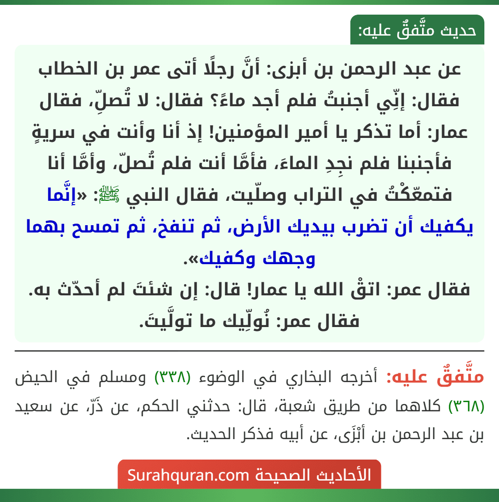 عن عبد الرحمن بن أبزى: أنَّ رجلًا أتى عمر بن الخطاب فقال: إنِّي أجنبتُ فلم أجد ماءً؟ فقال: لا تُصلِّ، فقال عمار: أما تذكر يا أمير المؤمنين! إذ أنا وأنت في سريةٍ فأجنبنا فلم نجِدِ الماءَ، فأمَّا أنت فلم تُصلّ، وأمَّا أنا فتمعّكْتُ في التراب وصلّيت، فقال النبي ﷺ: «إنَّما يكفيك أن تضرب بيديك الأرض، ثم تنفخ، ثم تمسح بهما وجهك وكفيك».
فقال عمر: اتقْ الله يا عمار! قال: إن شئتَ لم أحدّث به. فقال عمر: نُولِّيك ما تولَّيتَ.