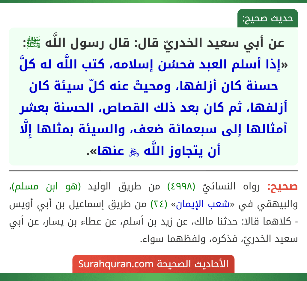 عن أبي سعيد الخدريّ قال: قال رسول اللَّه ﷺ: «إذا أسلم العبد فحسُن إسلامه، كتب اللَّه له كلَّ حسنة كان أزلفها، ومحيتْ عنه كلّ سيئة كان أزلفها، ثم كان بعد ذلك القصاص، الحسنة بعشر أمثالها إلى سبعمائة ضعف، والسيئة بمثلها إِلَّا أن يتجاوز اللَّه ﷿ عنها». عن أبي سعيد الخدريّ قال: قال رسول اللَّه ﷺ: «إذا أسلم العبد فحسُن إسلامه، كتب اللَّه له كلَّ حسنة كان أزلفها، ومحيتْ عنه كلّ سيئة كان أزلفها، ثم كان بعد ذلك القصاص، الحسنة بعشر أمثالها إلى سبعمائة ضعف، والسيئة بمثلها إِلَّا أن يتجاوز اللَّه ﷿ عنها».
