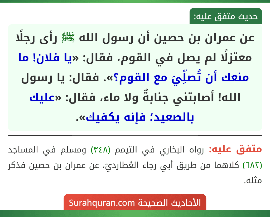 عن عمران بن حصين أن رسول الله ﷺ رأى رجلًا معتزلًا لم يصل في القوم، فقال: «يا فلان! ما منعك أن تُصلِّيَ مع القوم؟». فقال: يا رسول الله! أصابتني جنابةٌ ولا ماء، فقال: «عليك بالصعيد؛ فإنه يكفيك».