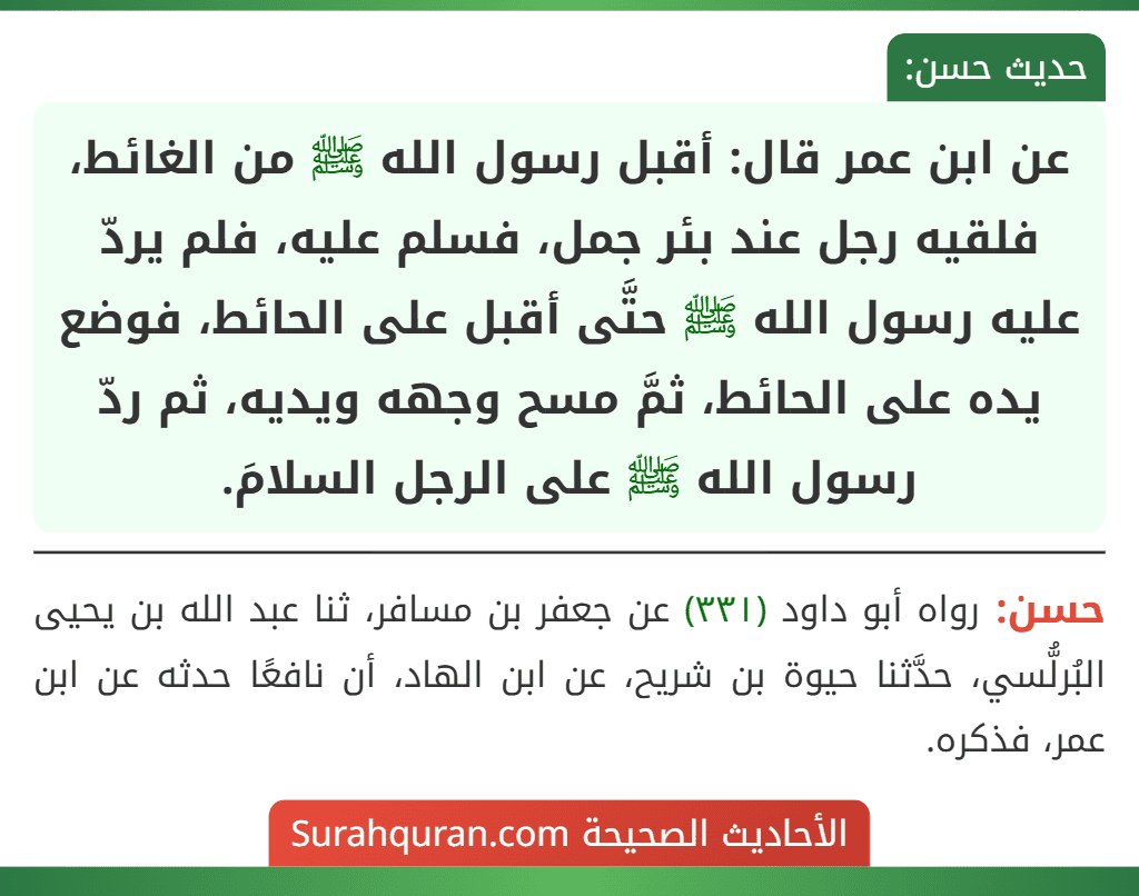 عن ابن عمر قال: أقبل رسول الله ﷺ من الغائط، فلقيه رجل عند بئر جمل، فسلم عليه، فلم يردّ عليه رسول الله ﷺ حتَّى أقبل على الحائط، فوضع يده على الحائط، ثمَّ مسح وجهه ويديه، ثم ردّ رسول الله ﷺ على الرجل السلامَ.