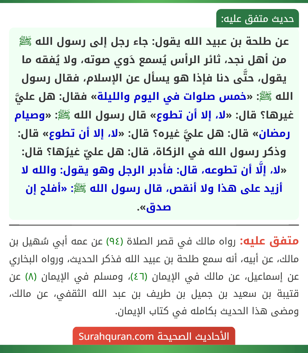 عن طلحة بن عبيد الله يقول: جاء رجل إلى رسول الله ﷺ من أهل نجد، ثائر الرأس يُسمع دَوي صوته، ولا يُفقه ما يقول، حتَّى دنا فإذا هو يسأل عن الإسلام، فقال رسول الله ﷺ: «خمس صلوات في اليوم والليلة» فقال: هل عليَّ غيرها؟ قال: «لا، إلا أن تطوع» قال رسول الله ﷺ: «وصيام رمضان» قال: هل عليَّ غيره؟ قال: «لا، إلا أن تطوع» قال: وذكر رسول الله في الزكاة، قال: هل عليّ غيرُها؟ قال: «لا، إلَّا أن تطوعه، قال: فأدبر الرجل وهو يقول: والله لا أزيد على هذا ولا أنقص، قال رسول الله ﷺ: «أفلح إن صدق».
