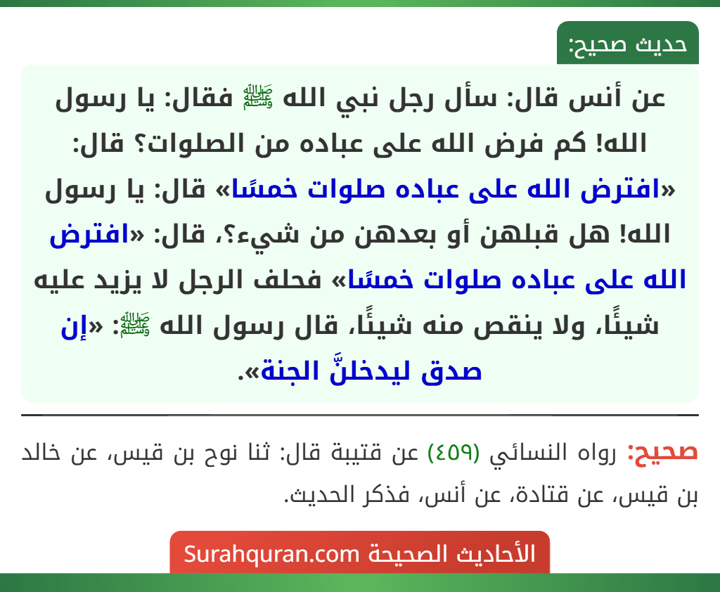عن أنس قال: سأل رجل نبي الله ﷺ فقال: يا رسول الله! كم فرض الله على عباده من الصلوات؟ قال: «افترض الله على عباده صلوات خمسًا» قال: يا رسول الله! هل قبلهن أو بعدهن من شيء؟، قال: «افترض الله على عباده صلوات خمسًا» فحلف الرجل لا يزيد عليه شيئًا، ولا ينقص منه شيئًا، قال رسول الله ﷺ: «إن صدق ليدخلنَّ الجنة».