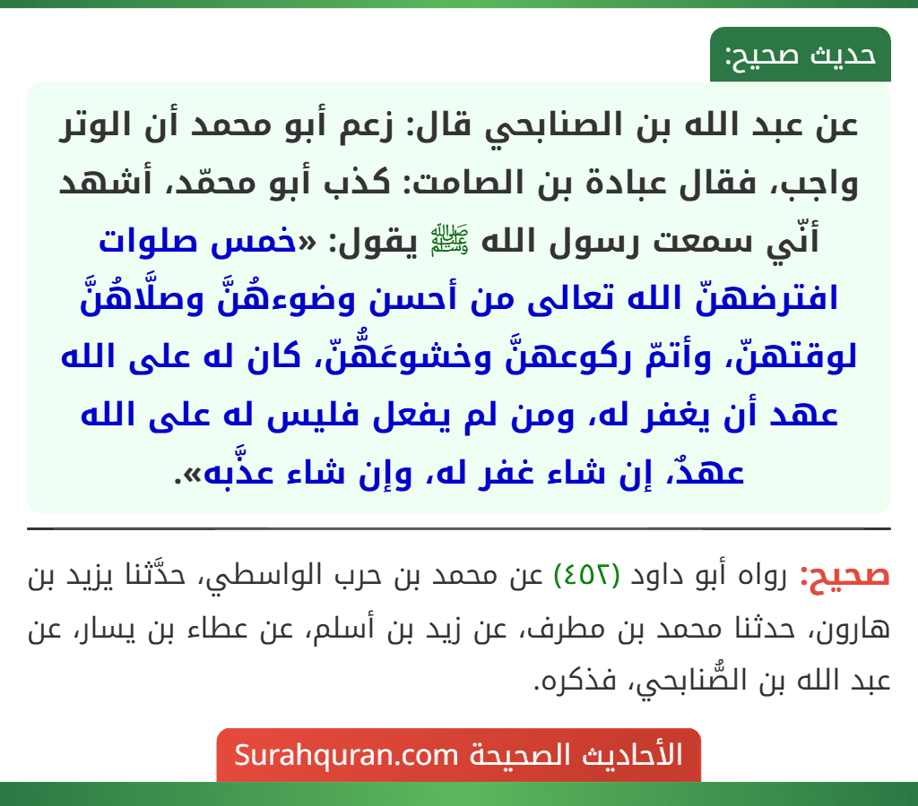 عن عبد الله بن الصنابحي قال: زعم أبو محمد أن الوتر واجب، فقال عبادة بن الصامت: كذب أبو محمّد، أشهد أنّي سمعت رسول الله ﷺ يقول: «خمس صلوات افترضهنّ الله تعالى من أحسن وضوءهُنَّ وصلَّاهُنَّ لوقتهنّ، وأتمّ ركوعهنَّ وخشوعَهُّنّ، كان له على الله عهد أن يغفر له، ومن لم يفعل فليس له على الله عهدٌ، إن شاء غفر له، وإن شاء عذَّبه».