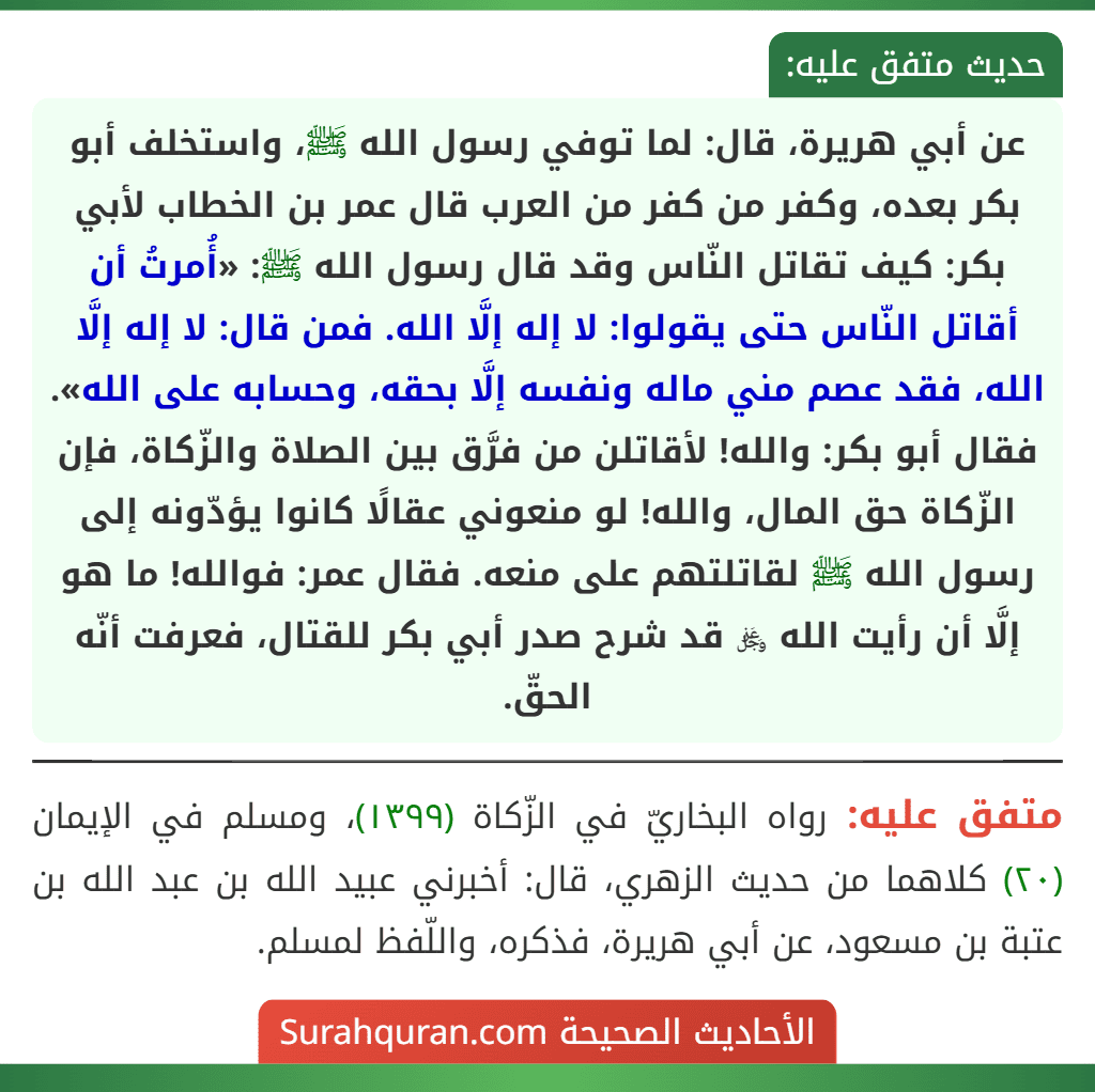 عن أبي هريرة، قال: لما توفي رسول الله ﷺ، واستخلف أبو بكر بعده، وكفر من كفر من العرب قال عمر بن الخطاب لأبي بكر: كيف تقاتل النّاس وقد قال رسول الله ﷺ: «أُمرتُ أن أقاتل النّاس حتى يقولوا: لا إله إلَّا الله. فمن قال: لا إله إلَّا الله، فقد عصم مني ماله ونفسه إلَّا بحقه، وحسابه على الله». فقال أبو بكر: والله! لأقاتلن من فرَّق بين الصلاة والزّكاة، فإن الزّكاة حق المال، والله! لو منعوني عقالًا كانوا يؤدّونه إلى رسول الله ﷺ لقاتلتهم على منعه. فقال عمر: فوالله! ما هو إلَّا أن رأيت الله ﷿ قد شرح صدر أبي بكر للقتال، فعرفت أنّه الحقّ.