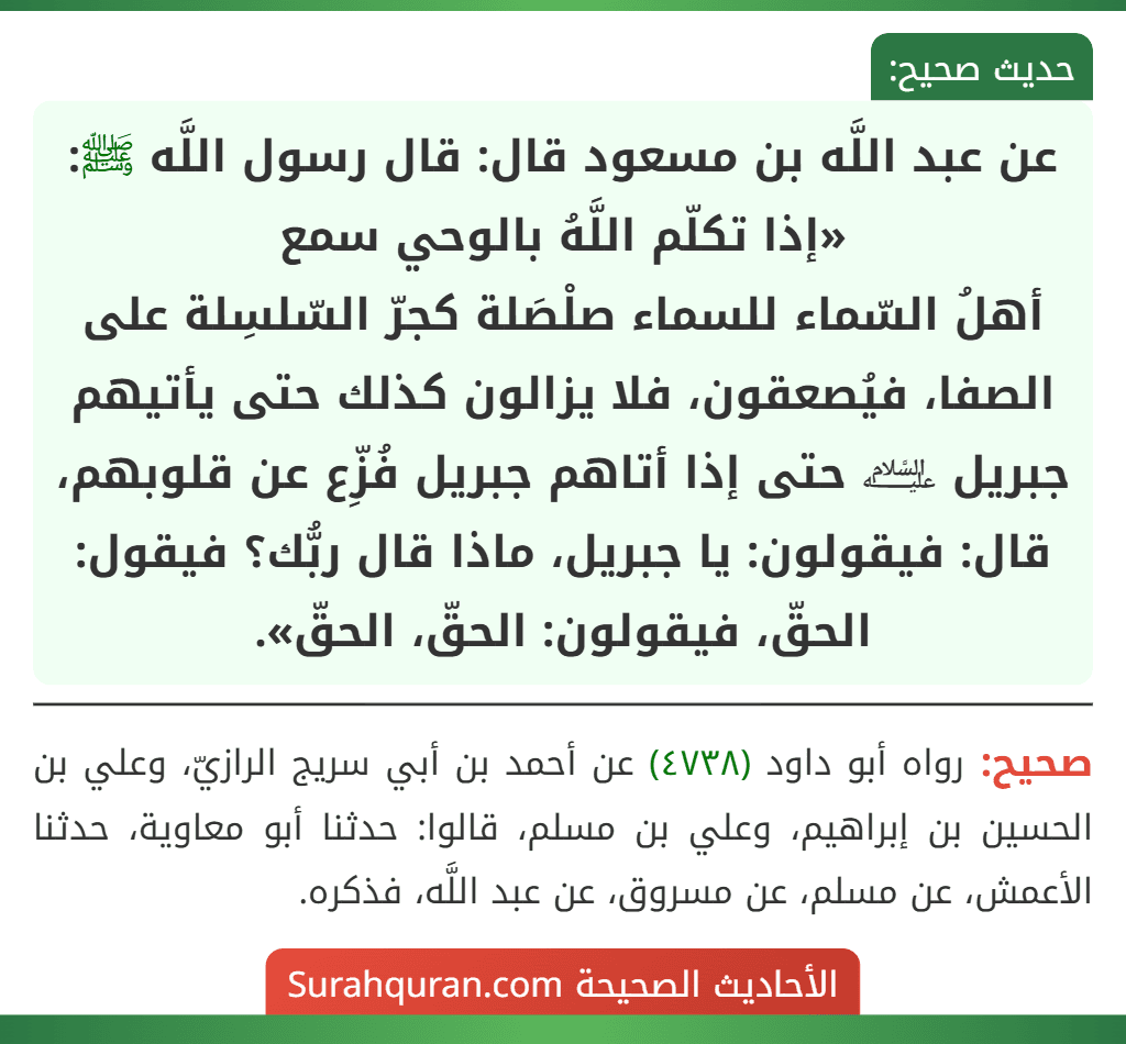 عن عبد اللَّه بن مسعود قال: قال رسول اللَّه ﷺ: «إذا تكلّم اللَّهُ بالوحي سمع أهلُ السّماء للسماء صلْصَلة كجرّ السّلسِلة على الصفا، فيُصعقون، فلا يزالون كذلك حتى يأتيهم جبريل ﵇ حتى إذا أتاهم جبريل فُزِّع عن قلوبهم، قال: فيقولون: يا جبريل، ماذا قال ربُّك؟ فيقول: الحقّ، فيقولون: الحقّ، الحقّ».