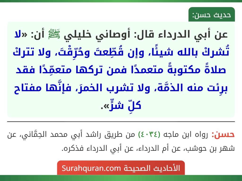 عن أبي الدرداء قال: أوصاني خليلي ﷺ أن: «لا تُشركْ بالله شيئًا، وإن قُطِّعتَ وحُرِّقْتَ، ولا تتركْ صلاةً مكتوبةً متعمدًا فمن تركها متعمِّدًا فقد برِئت منه الذمَّة، ولا تشرب الخمرَ، فإنَّها مفتاح كلِّ شرٍّ».