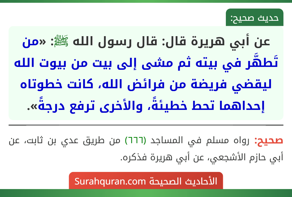 عن أبي هريرة قال: قال رسول الله ﷺ: «من تَطهَّر في بيته ثم مشى إلى بيت من بيوت الله ليقضي فريضة من فرائض الله، كانت خطوتاه إحداهما تحط خطيئةً، والأخرى ترفع درجةً».