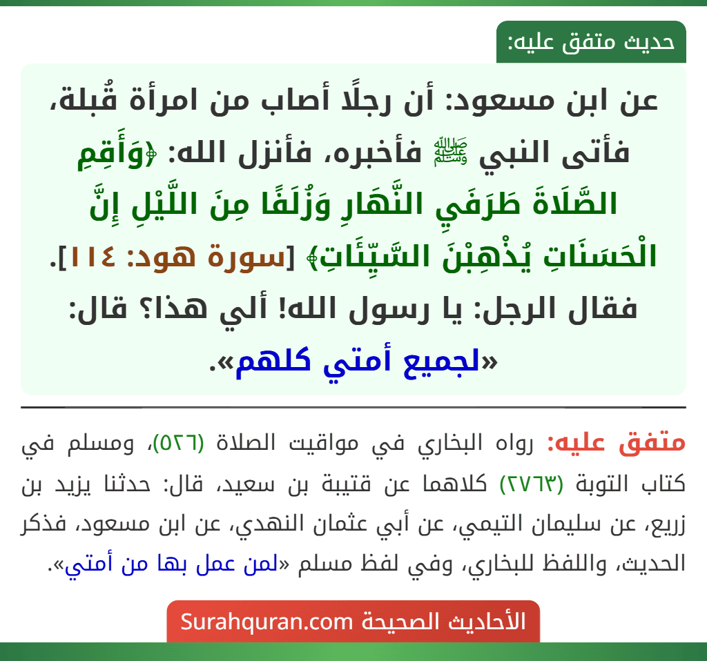 عن ابن مسعود: أن رجلًا أصاب من امرأة قُبلة، فأتى النبي ﷺ فأخبره، فأنزل الله: ﴿وَأَقِمِ الصَّلَاةَ طَرَفَيِ النَّهَارِ وَزُلَفًا مِنَ اللَّيْلِ إِنَّ الْحَسَنَاتِ يُذْهِبْنَ السَّيِّئَاتِ﴾ [سورة هود: ١١٤].
فقال الرجل: يا رسول الله! ألي هذا؟ قال: «لجميع أمتي كلهم».