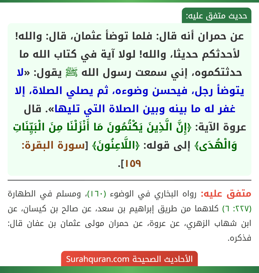 عن حمران أنه قال: فلما توضأ عثمان، قال: والله! لأحدثكم حديثا، والله! لولا آية في كتاب الله ما حدثتكموه، إني سمعت رسول الله ﷺ يقول: «لا يتوضأ رجل، فيحسن وضوءه، ثم يصلي الصلاة، إلا غفر له ما بينه وبين الصلاة التي تليها». قال عروة الآية: ﴿إِنَّ الَّذِينَ يَكْتُمُونَ مَا أَنْزَلْنَا مِنَ الْبَيِّنَاتِ وَالْهُدَى﴾ إلى قوله: ﴿اللَّاعِنُونَ﴾ [سورة البقرة: ١٥٩].