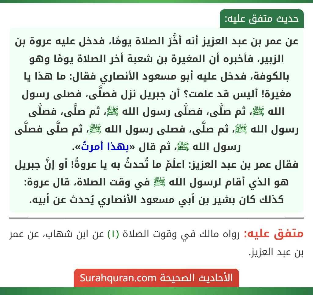 عن عمر بن عبد العزيز أنه أخَّرَ الصلاة يومًا، فدخل عليه عروة بن الزبير، فأخبره أن المغيرة بن شعبة أخر الصلاة يومًا وهو بالكوفة، فدخل عليه أبو مسعود الأنصاري فقال: ما هذا يا مغيرة! أليس قد علمت؟ أن جبريل نزل فصلَّى، فصلى رسول الله ﷺ، ثم صلَّى، فصلَّى رسول الله ﷺ، ثم صلَّى، فصلَّى رسول الله ﷺ، ثم صلَّى، فصلى رسول الله ﷺ، ثم صلَّى فصلَّى رسول الله ﷺ، ثم قال «بهذا أمرتُ».
فقال عمر بن عبد العزيز: اعلَمْ ما تُحدثُ به يا عروةُ! أو إنَّ جبريل هو الذي أقام لرسول الله ﷺ في وقت الصلاة، قال عروة: كذلك كان بشير بن أبي مسعود الأنصاري يُحدث عن أبيه.