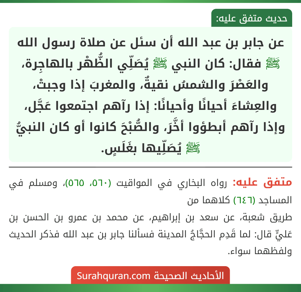 عن جابر بن عبد الله أن سئل عن صلاة رسول الله ﷺ فقال: كان النبي ﷺ يُصَلِّي الظُّهْر بالهاجِرة، والعَصْرَ والشمسُ نقيةٌ، والمغربَ إذا وجبتْ، والعِشاءَ أحيانًا وأحيانًا: إذا رآهم اجتمعوا عَجَّل، وإذا رآهم أبطؤوا أخَّرَ، والصُّبْحَ كانوا أو كان النبيُّ ﷺ يُصَلِّيها بغَلَسٍ.