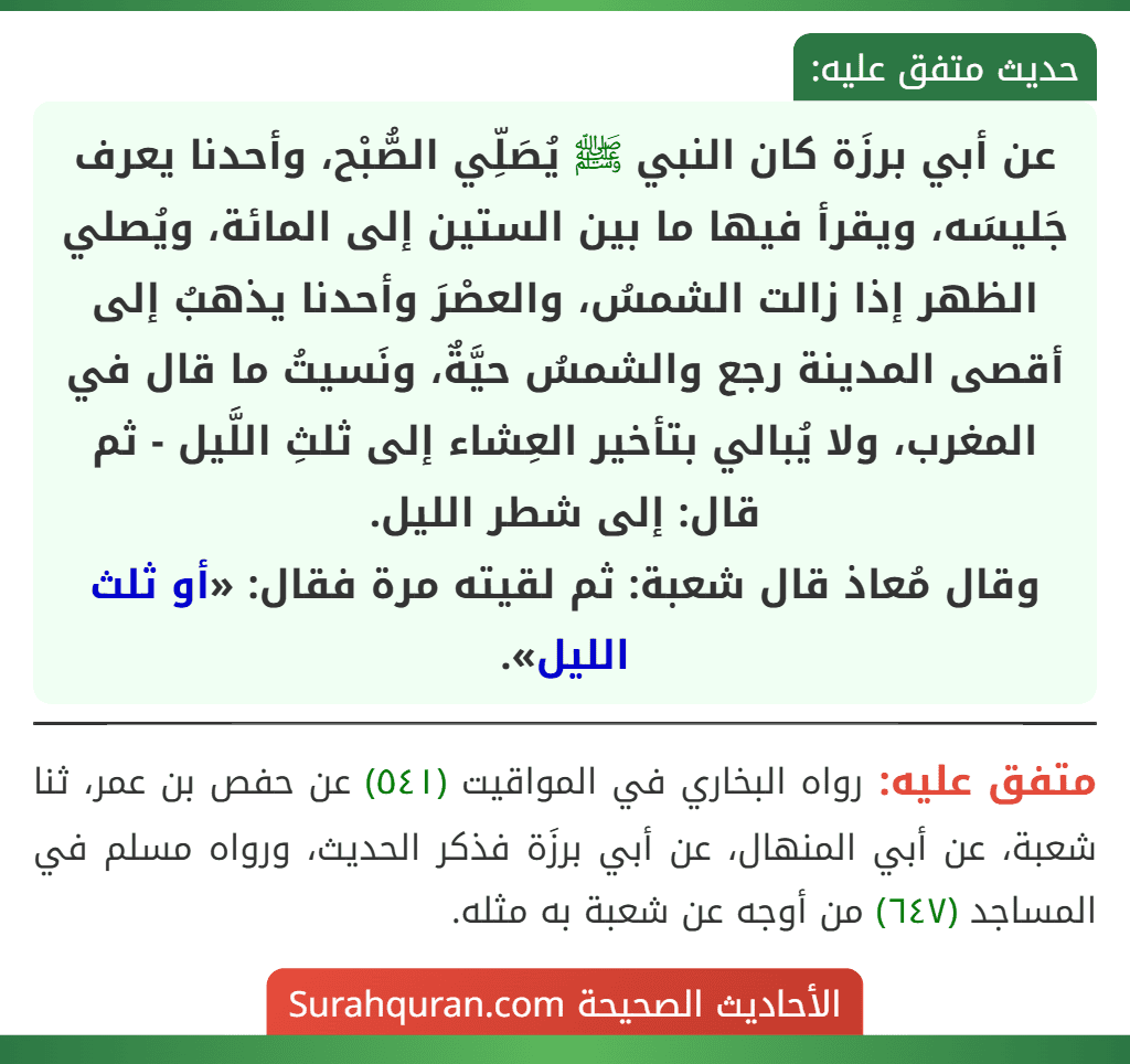 عن أبي برزَة كان النبي ﷺ يُصَلِّي الصُّبْح، وأحدنا يعرف جَليسَه، ويقرأ فيها ما بين الستين إلى المائة، ويُصلي الظهر إذا زالت الشمسُ، والعصْرَ وأحدنا يذهبُ إلى أقصى المدينة رجع والشمسُ حيَّةٌ، ونَسيتُ ما قال في المغرب، ولا يُبالي بتأخير العِشاء إلى ثلثِ اللَّيل - ثم قال: إلى شطر الليل.
وقال مُعاذ قال شعبة: ثم لقيته مرة فقال: «أو ثلث الليل».
