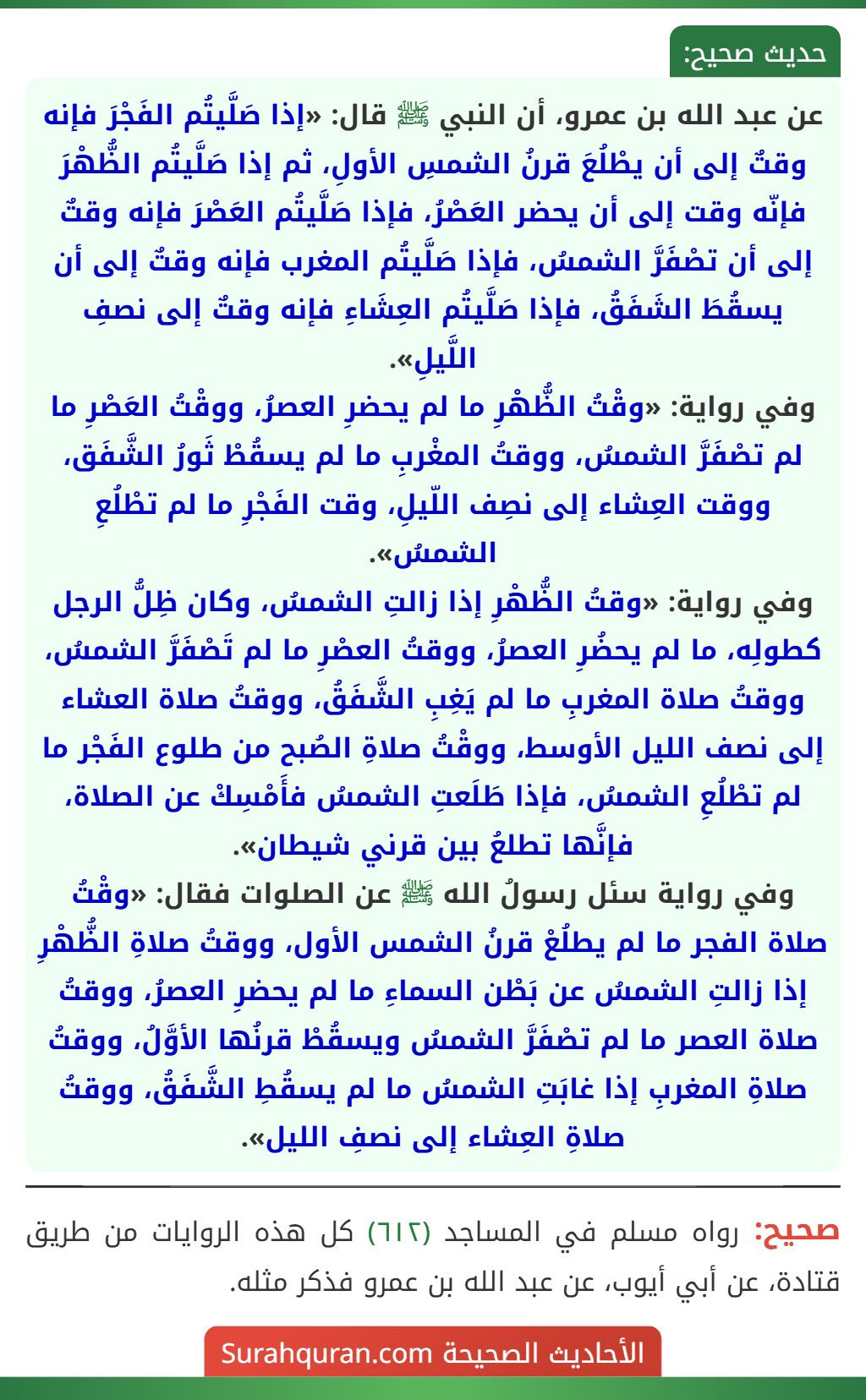 عن عبد الله بن عمرو، أن النبي ﷺ قال: «إذا صَلَّيتُم الفَجْرَ فإنه وقتٌ إلى أن يطْلُعَ قرنُ الشمسِ الأولِ، ثم إذا صَلَّيتُم الظُّهْرَ فإنّه وقت إلى أن يحضر العَصْرُ، فإذا صَلَّيتُم العَصْرَ فإنه وقتٌ إلى أن تصْفَرَّ الشمسُ، فإذا صَلَّيتُم المغرب فإنه وقتٌ إلى أن يسقُطَ الشَفَقُ، فإذا صَلَّيتُم العِشَاءِ فإنه وقتٌ إلى نصفِ اللَّيلِ».
وفي رواية: «وقْتُ الظُّهْرِ ما لم يحضرِ العصرُ، ووقْتُ العَصْرِ ما لم تصْفَرَّ الشمسُ، ووقتُ المغْربِ ما لم يسقُطْ ثَورُ الشَّفَق، ووقت العِشاء إلى نصِف اللّيلِ، وقت الفَجْرِ ما لم تطْلُعِ الشمسُ».
وفي رواية: «وقتُ الظُّهْرِ إذا زالتِ الشمسُ، وكان ظِلُّ الرجل كطولِه، ما لم يحضُرِ العصرُ، ووقتُ العصْرِ ما لم تَصْفَرَّ الشمسُ، ووقتُ صلاة المغربِ ما لم يَغِبِ الشَّفَقُ، ووقتُ صلاة العشاء إلى نصف الليل الأوسط، ووقْتُ صلاةِ الصُبح من طلوع الفَجْر ما لم تطْلُعِ الشمسُ، فإذا طَلَعتِ الشمسُ فأَمْسِكْ عن الصلاة، فإنَّها تطلعُ بين قرني شيطان».
وفي رواية سئل رسولُ الله ﷺ عن الصلوات فقال: «وقْتُ صلاة الفجر ما لم يطلُعْ قرنُ الشمس الأول، ووقتُ صلاةِ الظُّهْرِ إذا زالتِ الشمسُ عن بَطْن السماءِ ما لم يحضرِ العصرُ، ووقتُ صلاة العصر ما لم تصْفَرَّ الشمسُ ويسقُطْ قرنُها الأوَّلُ، ووقتُ صلاةِ المغربِ إذا غابَتِ الشمسُ ما لم يسقُطِ الشَّفَقُ، ووقتُ صلاةِ العِشاء إلى نصفِ الليل».