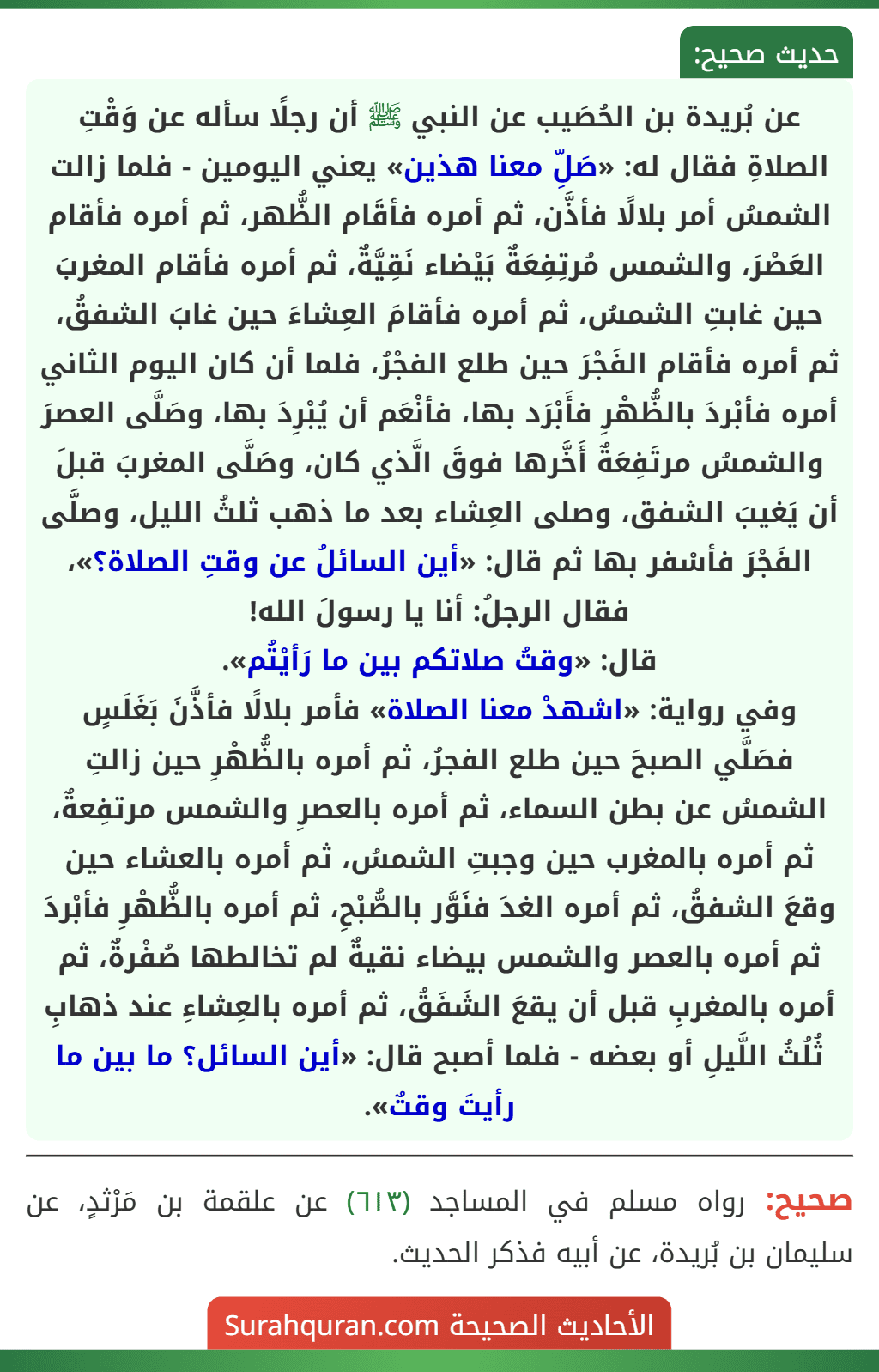 عن بُريدة بن الحُصَيب عن النبي ﷺ أن رجلًا سأله عن وَقْتِ الصلاةِ فقال له: «صَلِّ معنا هذين» يعني اليومين - فلما زالت الشمسُ أمر بلالًا فأذَّن، ثم أمره فأقَام الظُّهر، ثم أمره فأقام العَصْرَ، والشمس مُرتِفِعَةٌ بَيْضاء نَقِيَّةٌ، ثم أمره فأقام المغربَ حين غابتِ الشمسُ، ثم أمره فأقامَ العِشاءَ حين غابَ الشفقُ، ثم أمره فأقام الفَجْرَ حين طلع الفجْرُ، فلما أن كان اليوم الثاني أمره فأبْردَ بالظُّهْرِ فأَبْرَد بها، فأنْعَم أن يُبْرِدَ بها، وصَلَّى العصرَ والشمسُ مرتَفِعَةٌ أَخَّرها فوقَ الَّذي كان، وصَلَّى المغربَ قبلَ أن يَغيبَ الشفق، وصلى العِشاء بعد ما ذهب ثلثُ الليل، وصلَّى الفَجْرَ فأسْفر بها ثم قال: «أين السائلُ عن وقتِ الصلاة؟»، فقال الرجلُ: أنا يا رسولَ الله!
قال: «وقتُ صلاتكم بين ما رَأيْتُم».
وفي رواية: «اشهدْ معنا الصلاة» فأمر بلالًا فأذَّنَ بَغَلَسٍ فصَلَّي الصبحَ حين طلع الفجرُ، ثم أمره بالظُّهْرِ حين زالتِ الشمسُ عن بطن السماء، ثم أمره بالعصرِ والشمس مرتفِعةٌ، ثم أمره بالمغرب حين وجبتِ الشمسُ، ثم أمره بالعشاء حين وقعَ الشفقُ، ثم أمره الغدَ فنَوَّر بالصُّبْحِ، ثم أمره بالظُّهْرِ فأبْردَ ثم أمره بالعصر والشمس بيضاء نقيةٌ لم تخالطها صُفْرةٌ، ثم أمره بالمغربِ قبل أن يقعَ الشَفَقُ، ثم أمره بالعِشاءِ عند ذهابِ ثُلُثُ اللَّيلِ أو بعضه - فلما أصبح قال: «أين السائل؟ ما بين ما رأيتَ وقتٌ».