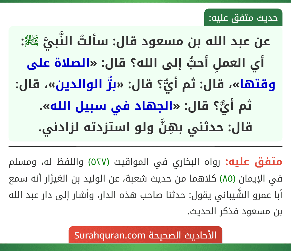 عن عبد الله بن مسعود قال: سألتُ النَّبيَّ ﷺ: أي العملِ أحبُّ إلى الله؟ قال: «الصلاة على وقتها»، قال: ثم أيٌّ؟ قال: «برُّ الوالدين»، قال: ثم أيٌّ؟ قال: «الجهاد في سبيل الله».
قال: حدثني بهِنَّ ولو استزدته لزادني. عن عبد الله بن مسعود قال: سألتُ النَّبيَّ ﷺ: أي العملِ أحبُّ إلى الله؟ قال: «الصلاة على وقتها»، قال: ثم أيٌّ؟ قال: «برُّ الوالدين»، قال: ثم أيٌّ؟ قال: «الجهاد في سبيل الله».
قال: حدثني بهِنَّ ولو استزدته لزادني.