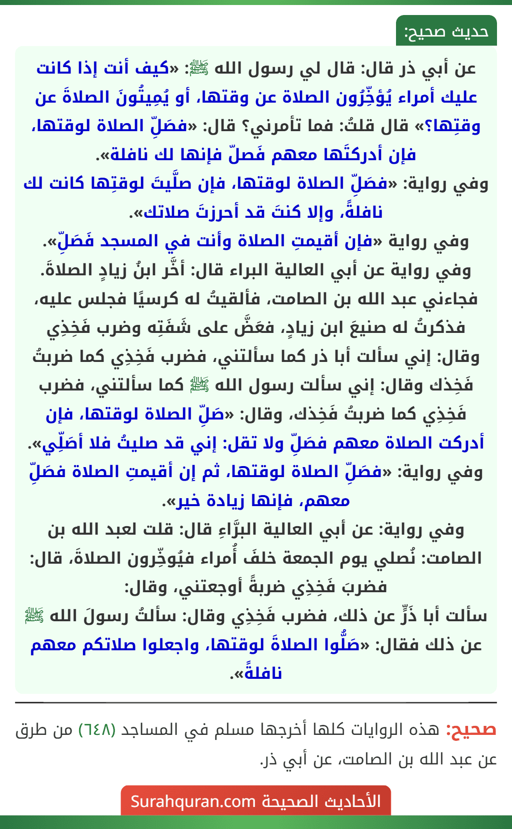 عن أبي ذر قال: قال لي رسول الله ﷺ: «كيف أنت إذا كانت عليك أمراء يُؤخِّرُون الصلاة عن وقتها، أو يُمِيتُونَ الصلاةَ عن وقتِها؟» قال قلتُ: فما تأمرني؟ قال: «فصَلِّ الصلاة لوقتها، فإن أدركتَها معهم فَصلّ فإنها لك نافلة».
وفي رواية: «فصَلِّ الصلاة لوقتها، فإن صلَّيتَ لوقتِها كانت لك نافلةً، وإلا كنتَ قد أحرزتَ صلاتك».
وفي رواية «فإن أقيمتِ الصلاة وأنت في المسجد فَصَلِّ».
وفي رواية عن أبي العالية البراء قال: أخَّر ابنُ زيادٍ الصلاةَ. فجاءني عبد الله بن الصامت، فألقيتُ له كرسيًا فجلس عليه، فذكرتُ له صنيعَ ابن زيادٍ، فعَضَّ على شَفَتِه وضرب فَخِذِي وقال: إني سألت أبا ذر كما سألتني، فضرب فَخِذِي كما ضربتُ فَخِذك وقال: إني سألت رسول الله ﷺ كما سألتني، فضرب فَخِذِي كما ضربتُ فَخِذك، وقال: «صَلِّ الصلاة لوقتها، فإن أدركت الصلاة معهم فصَلِّ ولا تقل: إني قد صليتُ فلا أصَلِّي».
وفي رواية: «فصَلِّ الصلاة لوقتها، ثم إن أقيمتِ الصلاة فصَلِّ معهم، فإنها زيادة خير».
وفي رواية: عن أبي العالية البرَّاءِ قال: قلت لعبد الله بن الصامت: نُصلي يوم الجمعة خلفَ أُمراء فيُوخِّرون الصلاةَ، قال: فضربَ فَخِذِي ضربةً أوجعتني، وقال:
سألت أبا ذَرٍّ عن ذلك، فضرب فَخِذِي وقال: سألتُ رسولَ الله ﷺ عن ذلك فقال: «صَلُّوا الصلاةَ لوقتها، واجعلوا صلاتكم معهم نافلةً». عن أبي ذر قال: قال لي رسول الله ﷺ: «كيف أنت إذا كانت عليك أمراء يُؤخِّرُون الصلاة عن وقتها، أو يُمِيتُونَ الصلاةَ عن وقتِها؟» قال قلتُ: فما تأمرني؟ قال: «فصَلِّ الصلاة لوقتها، فإن أدركتَها معهم فَصلّ فإنها لك نافلة».
وفي رواية: «فصَلِّ الصلاة لوقتها، فإن صلَّيتَ لوقتِها كانت لك نافلةً، وإلا كنتَ قد أحرزتَ صلاتك».
وفي رواية «فإن أقيمتِ الصلاة وأنت في المسجد فَصَلِّ».
وفي رواية عن أبي العالية البراء قال: أخَّر ابنُ زيادٍ الصلاةَ. فجاءني عبد الله بن الصامت، فألقيتُ له كرسيًا فجلس عليه، فذكرتُ له صنيعَ ابن زيادٍ، فعَضَّ على شَفَتِه وضرب فَخِذِي وقال: إني سألت أبا ذر كما سألتني، فضرب فَخِذِي كما ضربتُ فَخِذك وقال: إني سألت رسول الله ﷺ كما سألتني، فضرب فَخِذِي كما ضربتُ فَخِذك، وقال: «صَلِّ الصلاة لوقتها، فإن أدركت الصلاة معهم فصَلِّ ولا تقل: إني قد صليتُ فلا أصَلِّي».
وفي رواية: «فصَلِّ الصلاة لوقتها، ثم إن أقيمتِ الصلاة فصَلِّ معهم، فإنها زيادة خير».
وفي رواية: عن أبي العالية البرَّاءِ قال: قلت لعبد الله بن الصامت: نُصلي يوم الجمعة خلفَ أُمراء فيُوخِّرون الصلاةَ، قال: فضربَ فَخِذِي ضربةً أوجعتني، وقال:
سألت أبا ذَرٍّ عن ذلك، فضرب فَخِذِي وقال: سألتُ رسولَ الله ﷺ عن ذلك فقال: «صَلُّوا الصلاةَ لوقتها، واجعلوا صلاتكم معهم نافلةً».