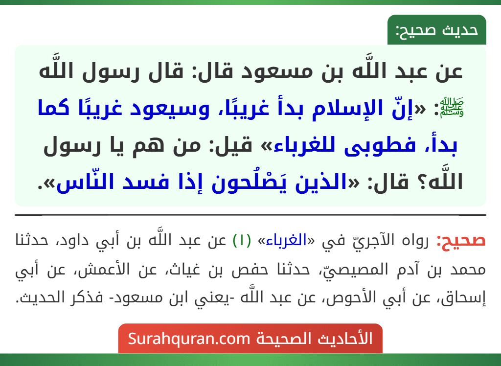 عن عبد اللَّه بن مسعود قال: قال رسول اللَّه ﷺ: «إنّ الإسلام بدأ غريبًا، وسيعود غريبًا كما بدأ، فطوبى للغرباء» قيل: من هم يا رسول اللَّه؟ قال: «الذين يَصْلُحون إذا فسد النّاس».