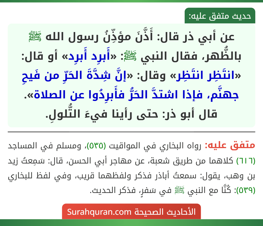 عن أبي ذر قال: أَذَّنَ مؤذِّنُ رسول الله ﷺ بالظُّهر، فقال النبي ﷺ: «أَبرِد أَبرِد» أو قال: «انتَظِر انتَظِر» وقال: «إنَّ شِدَّةَ الحَرِّ من فَيحِ جهنَّم، فإذا اشتدَّ الحَرُّ فأَبرِدُوا عن الصلاة».
قال أبو ذر: حتى رأينا فيءَ التُّلولِ. عن أبي ذر قال: أَذَّنَ مؤذِّنُ رسول الله ﷺ بالظُّهر، فقال النبي ﷺ: «أَبرِد أَبرِد» أو قال: «انتَظِر انتَظِر» وقال: «إنَّ شِدَّةَ الحَرِّ من فَيحِ جهنَّم، فإذا اشتدَّ الحَرُّ فأَبرِدُوا عن الصلاة».
قال أبو ذر: حتى رأينا فيءَ التُّلولِ.