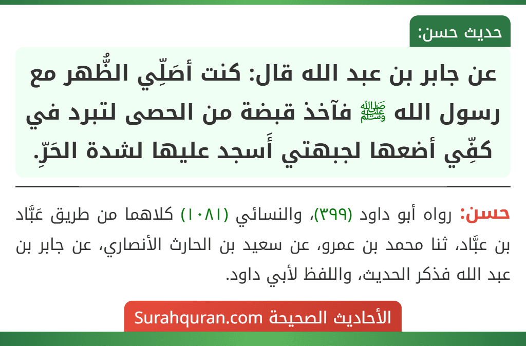 عن جابر بن عبد الله قال: كنت أصَلِّي الظُّهر مع رسول الله ﷺ فآخذ قبضة من الحصى لتبرد في كفِّي أضعها لجبهتي أَسجد عليها لشدة الحَرِّ. عن جابر بن عبد الله قال: كنت أصَلِّي الظُّهر مع رسول الله ﷺ فآخذ قبضة من الحصى لتبرد في كفِّي أضعها لجبهتي أَسجد عليها لشدة الحَرِّ.
