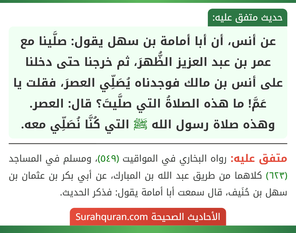 عن أنس، أن أبا أمامة بن سهل يقول: صلَّينا مع عمر بن عبد العزيز الظُّهرَ، ثم خرجنا حتى دخلنا على أنس بن مالك فوجدناه يُصَلِّي العصرَ، فقلت يا عَمَّ! ما هذه الصلاةُ التي صلَّيتَ؟ قال: العصر. وهذه صلاة رسول الله ﷺ التي كُنَّا نُصَلِّي معه.