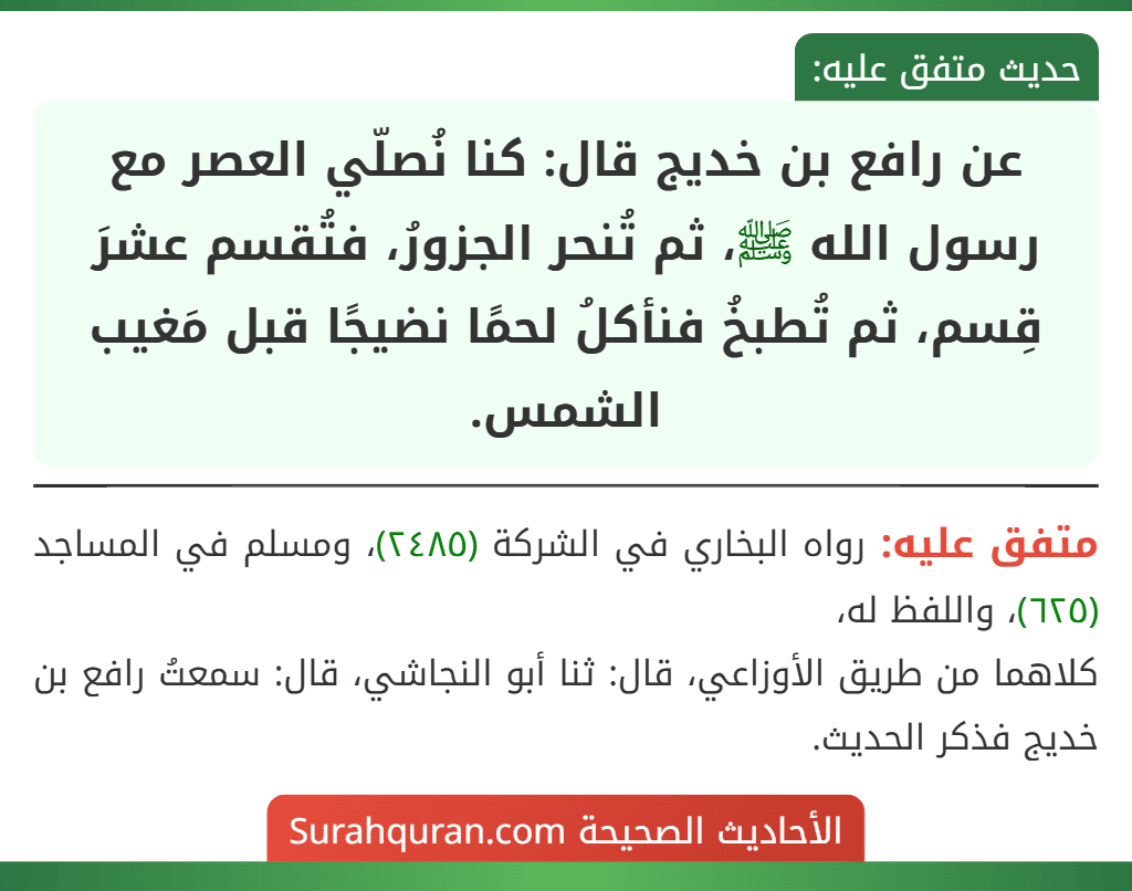 عن رافع بن خديج قال: كنا نُصلّي العصر مع رسول الله ﷺ، ثم تُنحر الجزورُ، فتُقسم عشرَ قِسم، ثم تُطبخُ فنأكلُ لحمًا نضيجًا قبل مَغيب الشمس.