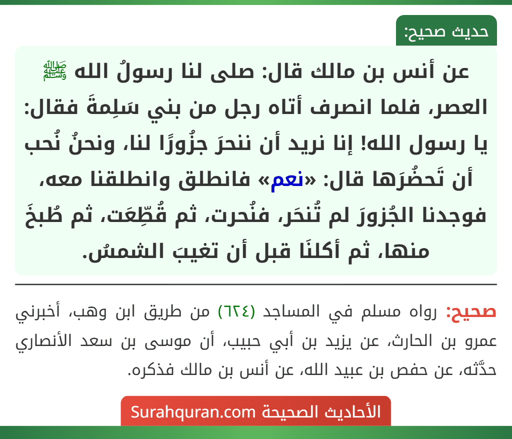 عن أنس بن مالك قال: صلى لنا رسولُ الله ﷺ العصر، فلما انصرف أتاه رجل من بني سَلِمةَ فقال: يا رسول الله! إنا نريد أن ننحرَ جزُورًا لنا، ونحنُ نُحب أن تَحضُرَها قال: «نعم» فانطلق وانطلقنا معه، فوجدنا الجُزورَ لم تُنحَر، فنُحرت، ثم قُطِّعَت، ثم طُبخَ منها، ثم أكلنَا قبل أن تغيبَ الشمسُ.