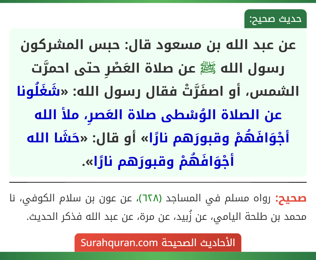 عن عبد الله بن مسعود قال: حبس المشركون رسول الله ﷺ عن صلاة العَصْرِ حتى احمرَّت الشمس، أو اصفَرَّتْ فقال رسول الله: «شَغَلُونا عن الصلاة الوُسْطى صلاة العَصرِ، ملأ الله أجْوَافَهُمْ وقبورَهم نارًا» أو قال: «حَشَا الله أجْوَافَهُمْ وقبورَهم نارًا».