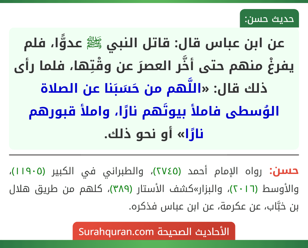 عن ابن عباس قال: قاتل النبي ﷺ عدوًّا، فلم يفرغْ منهم حتى أخَّر العصرَ عن وقْتِها، فلما رأى ذلك قال: «اللَّهم من حَسَبَنا عن الصلاة الوُسطى فاملأ بيوتَهم نارًا، واملأ قبورهم نارًا» أو نحو ذلك.