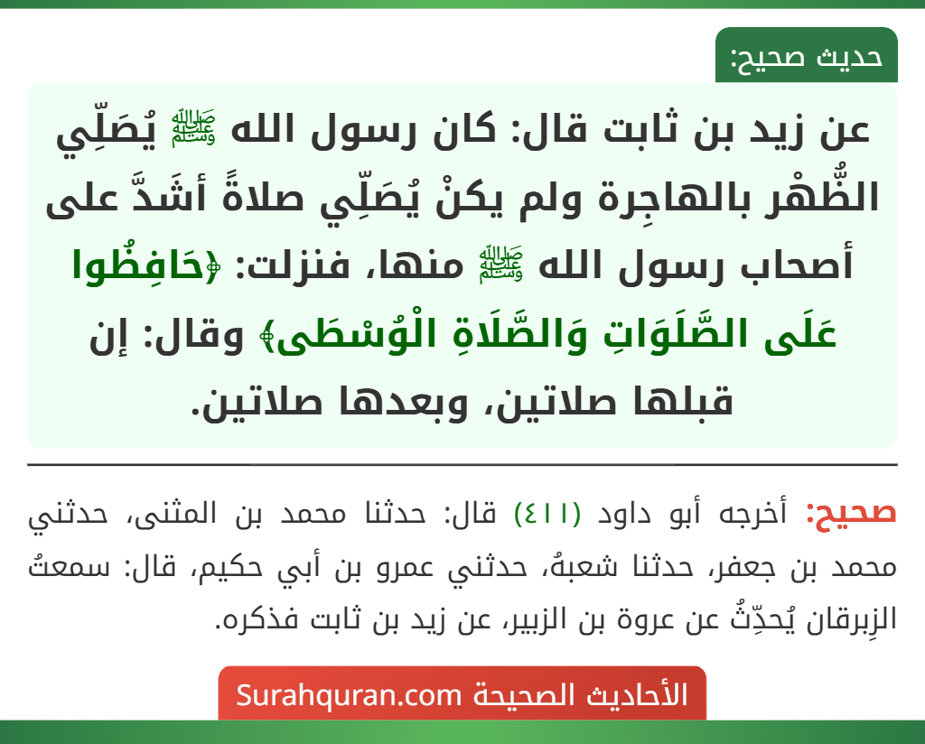 عن زيد بن ثابت قال: كان رسول الله ﷺ يُصَلِّي الظُّهْر بالهاجِرة ولم يكنْ يُصَلِّي صلاةً أشَدَّ على أصحاب رسول الله ﷺ منها، فنزلت: ﴿حَافِظُوا عَلَى الصَّلَوَاتِ وَالصَّلَاةِ الْوُسْطَى﴾ وقال: إن قبلها صلاتين، وبعدها صلاتين.