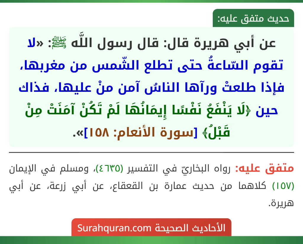 عن أبي هريرة قال: قال رسول اللَّه ﷺ: «لا تقوم السّاعةُ حتى تطلع الشّمس من مغربها، فإذا طلعتْ ورآها الناسُ آمن منْ عليها، فذاك حين ﴿لَا يَنْفَعُ نَفْسًا إِيمَانُهَا لَمْ تَكُنْ آمَنَتْ مِنْ قَبْلُ﴾ [سورة الأنعام: ١٥٨]».