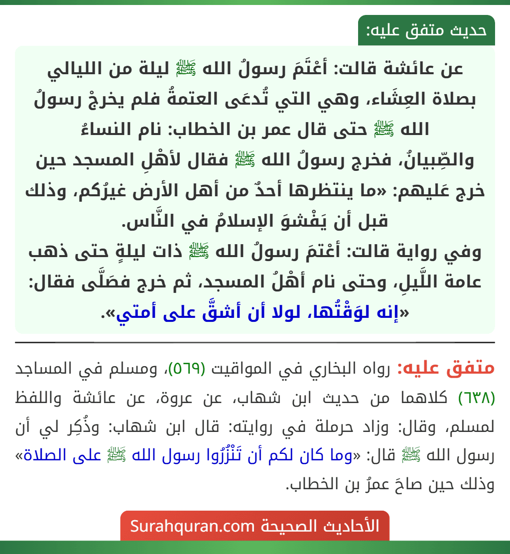 عن عائشة قالت: أعْتَمَ رسولُ الله ﷺ ليلة من الليالي بصلاة العِشَاء، وهي التي تُدعَى العتمةُ فلم يخرجْ رسولُ الله ﷺ حتى قال عمر بن الخطاب: نام النساءُ
والصِّبيانُ، فخرج رسولُ الله ﷺ فقال لأهْلِ المسجد حين خرج عَليهم: «ما ينتظرها أحدٌ من أهل الأرض غيرُكم، وذلك قبل أن يَفْشوَ الإسلامُ في النَّاس.
وفي رواية قالت: أعْتمَ رسولُ الله ﷺ ذات ليلةٍ حتى ذهب عامة اللَّيلِ، وحتى نام أهْلُ المسجد، ثم خرج فصَلَّى فقال: «إنه لوَقْتُها، لولا أن أشقَّ على أمتي».