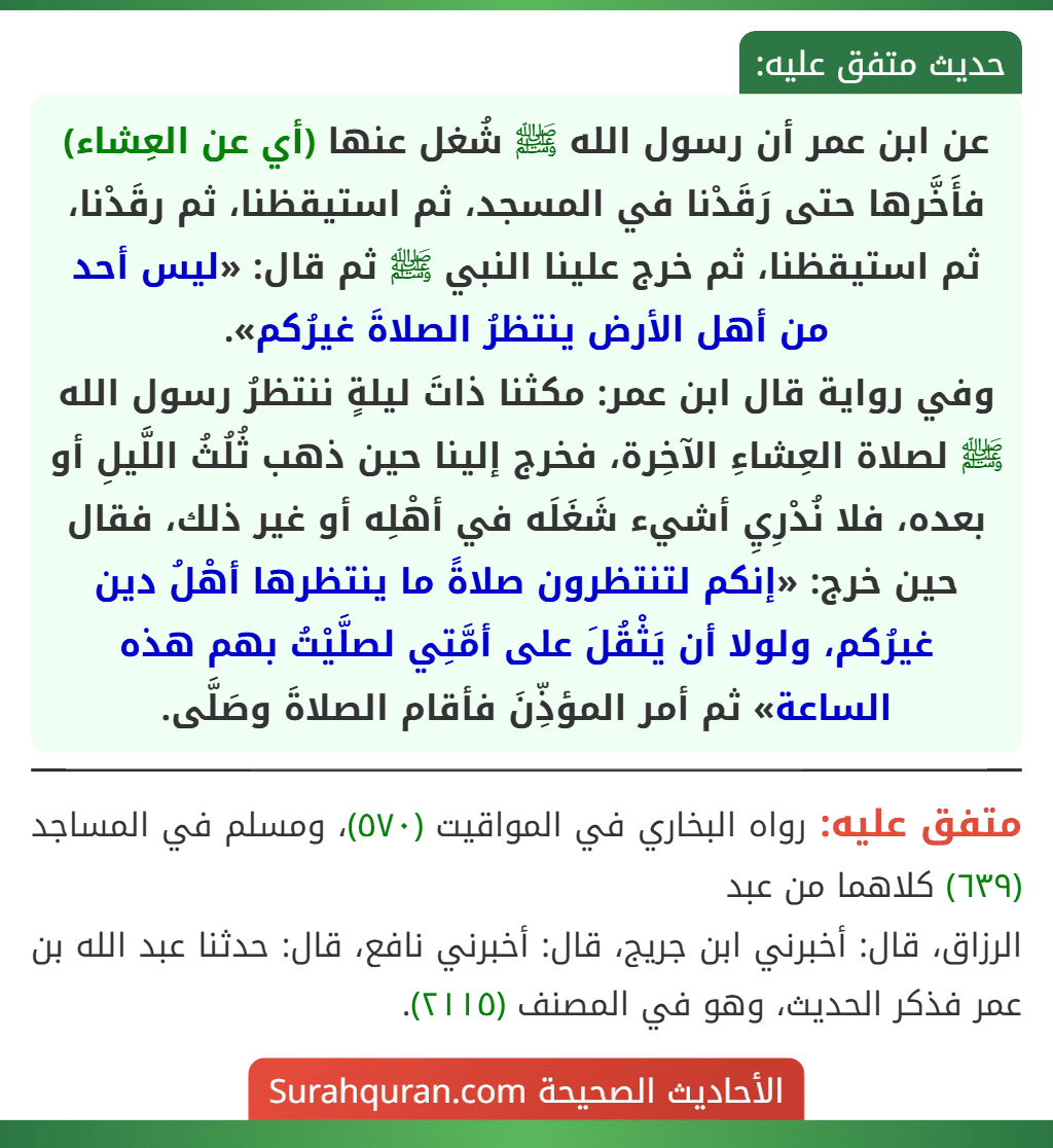 عن ابن عمر أن رسول الله ﷺ شُغل عنها (أي عن العِشاء) فأَخَّرها حتى رَقَدْنا في المسجد، ثم استيقظنا، ثم رقَدْنا، ثم استيقظنا، ثم خرج علينا النبي ﷺ ثم قال: «ليس أحد من أهل الأرض ينتظرُ الصلاةَ غيرُكم».
وفي رواية قال ابن عمر: مكثنا ذاتَ ليلةٍ ننتظرُ رسول الله ﷺ لصلاة العِشاءِ الآخِرة، فخرج إلينا حين ذهب ثُلُثُ اللَّيلِ أو بعده، فلا نُدْرِيِ أشيء شَغَلَه في أهْلِه أو غير ذلك، فقال حين خرج: «إنكم لتنتظرون صلاةً ما ينتظرها أهْلُ دين غيرُكم، ولولا أن يَثْقُلَ على أمَّتِي لصلَّيْتُ بهم هذه الساعة» ثم أمر المؤذِّنَ فأقام الصلاةَ وصَلَّى.