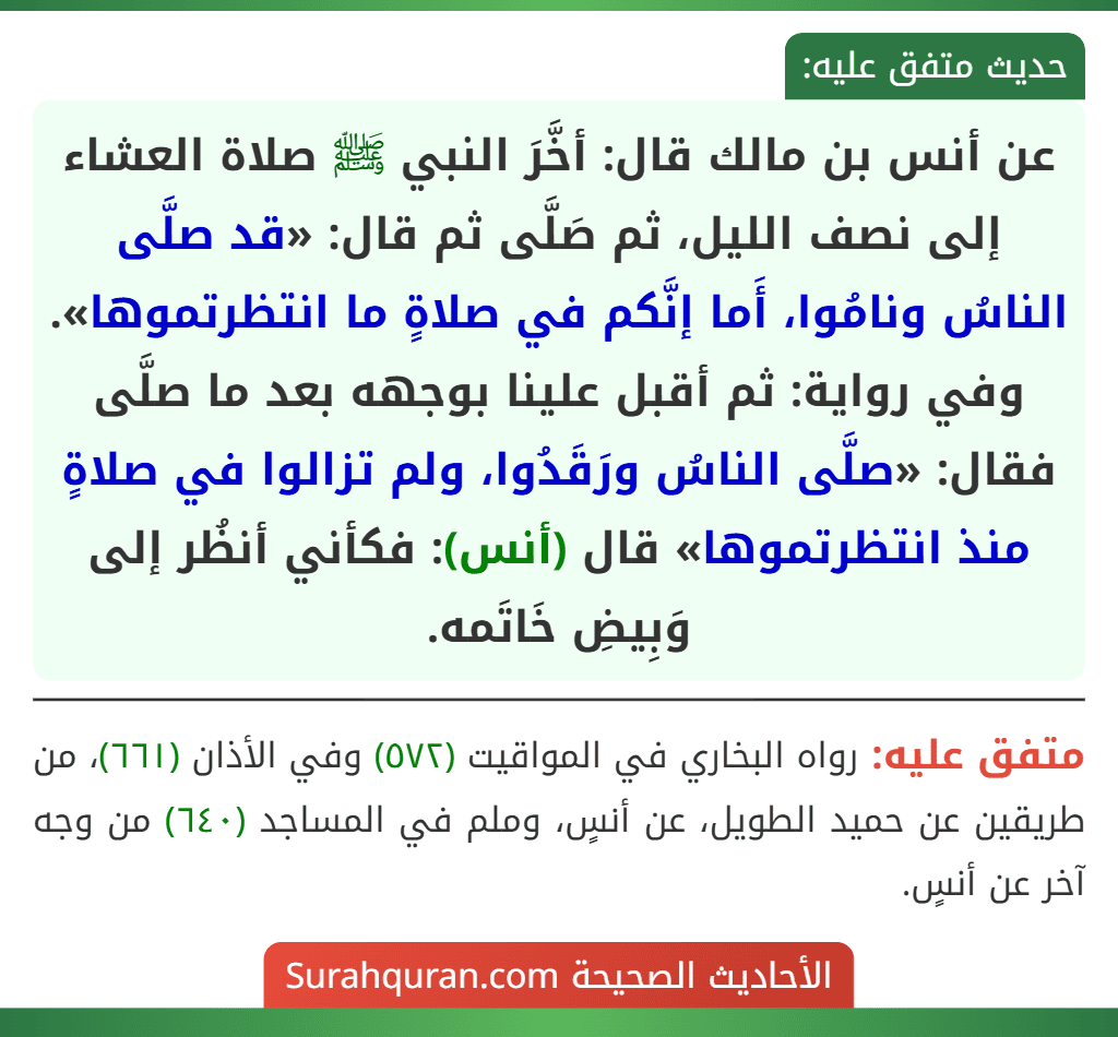 عن أنس بن مالك قال: أخَّرَ النبي ﷺ صلاة العشاء إلى نصف الليل، ثم صَلَّى ثم قال: «قد صلَّى الناسُ ونامُوا، أَما إنَّكم في صلاةٍ ما انتظرتموها».
وفي رواية: ثم أقبل علينا بوجهه بعد ما صلَّى فقال: «صلَّى الناسُ ورَقَدُوا، ولم تزالوا في صلاةٍ منذ انتظرتموها» قال (أنس): فكأني أنظُر إلى وَبِيضِ خَاتَمه. عن أنس بن مالك قال: أخَّرَ النبي ﷺ صلاة العشاء إلى نصف الليل، ثم صَلَّى ثم قال: «قد صلَّى الناسُ ونامُوا، أَما إنَّكم في صلاةٍ ما انتظرتموها».
وفي رواية: ثم أقبل علينا بوجهه بعد ما صلَّى فقال: «صلَّى الناسُ ورَقَدُوا، ولم تزالوا في صلاةٍ منذ انتظرتموها» قال (أنس): فكأني أنظُر إلى وَبِيضِ خَاتَمه.