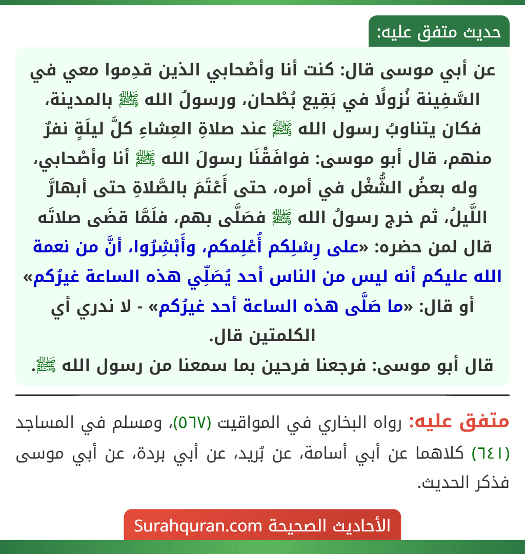 عن أبي موسى قال: كنت أنا وأصْحابي الذين قدِموا معي في السَّفِينة نُزولًا في بَقِيع بُطْحان، ورسولُ الله ﷺ بالمدينة، فكان يتناوبُ رسول الله ﷺ عند صلاةِ العِشاءِ كلَّ ليلَةٍ نفرٌ منهم، قال أبو موسى: فوافَقْنَا رسولَ الله ﷺ أنا وأصْحابي، وله بعضُ الشُّغْل في أمره، حتى أَعْتَمَ بالصَّلاةِ حتى أبهارَّ اللَّيلُ، ثم خرج رسولُ الله ﷺ فصَلَّى بهم، فلَمَّا قضَى صلاتَه قال لمن حضره: «على رِسْلِكم أُعْلِمكم، وأَبْشِرُوا، أنَّ من نعمة الله عليكم أنه ليس من الناس أحد يُصَلِّي هذه الساعة غيرُكم» أو قال: «ما صَلَّى هذه الساعة أحد غيرُكم» - لا ندري أي الكلمتين قال.
قال أبو موسى: فرجعنا فرحين بما سمعنا من رسول الله ﷺ.