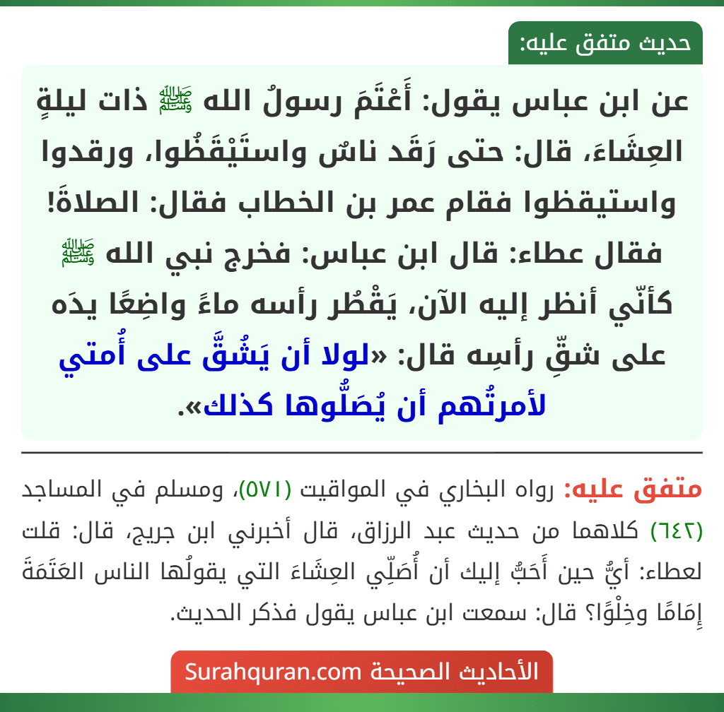 عن ابن عباس يقول: أَعْتَمَ رسولُ الله ﷺ ذات ليلةٍ العِشَاءَ، قال: حتى رَقَد ناسٌ واستَيْقَظُوا، ورقدوا واستيقظوا فقام عمر بن الخطاب فقال: الصلاةَ! فقال عطاء: قال ابن عباس: فخرج نبي الله ﷺ كأنّي أنظر إليه الآن، يَقْطُر رأسه ماءً واضِعًا يدَه على شقِّ رأسِه قال: «لولا أن يَشُقَّ على أُمتي لأمرتُهم أن يُصَلُّوها كذلك».