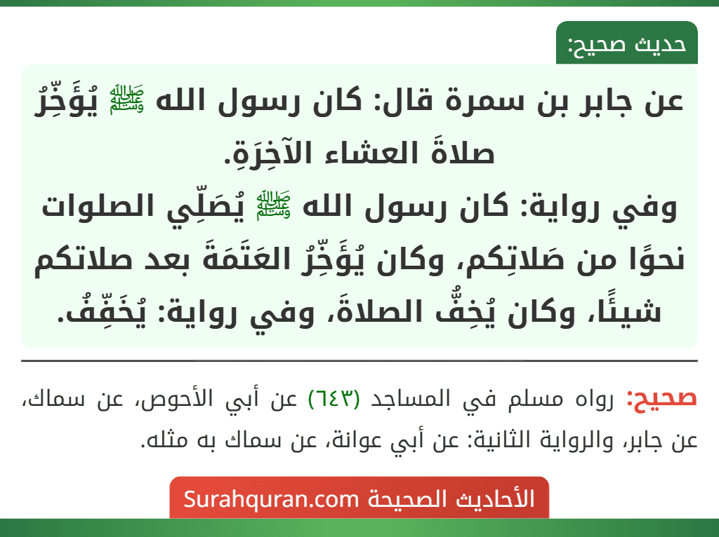 عن جابر بن سمرة قال: كان رسول الله ﷺ يُؤَخِّرُ صلاةَ العشاء الآخِرَةِ.
وفي رواية: كان رسول الله ﷺ يُصَلِّي الصلوات نحوًا من صَلاتِكم، وكان يُؤَخِّرُ العَتَمَةَ بعد صلاتكم شيئًا، وكان يُخِفُّ الصلاةَ، وفي رواية: يُخَفِّفُ.