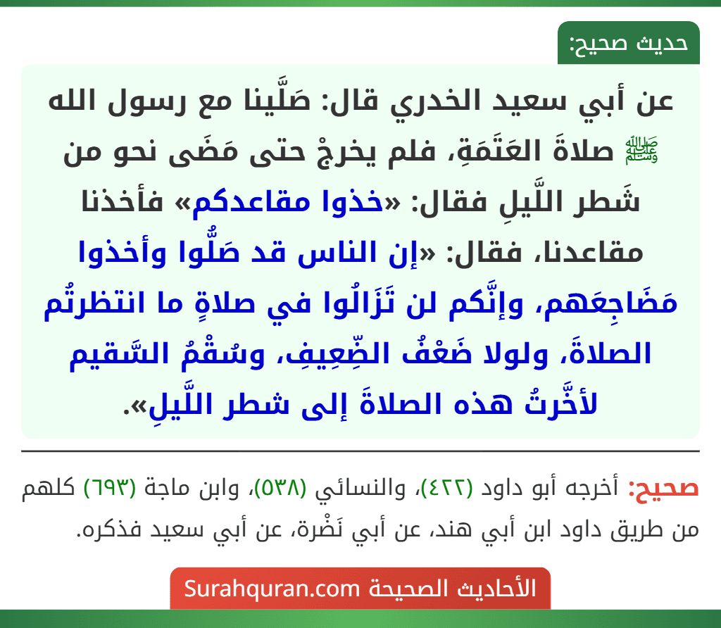 عن أبي سعيد الخدري قال: صَلَّينا مع رسول الله ﷺ صلاةَ العَتَمَةِ، فلم يخرجْ حتى مَضَى نحو من شَطر اللَّيلِ فقال: «خذوا مقاعدكم» فأخذنا مقاعدنا، فقال: «إن الناس قد صَلُّوا وأخذوا مَضَاجِعَهم، وإنَّكم لن تَزَالُوا في صلاةٍ ما انتظرتُم الصلاةَ، ولولا ضَعْفُ الضِّعِيفِ، وسُقْمُ السَّقيم لأخَّرتُ هذه الصلاةَ إلى شطر اللَّيلِ».