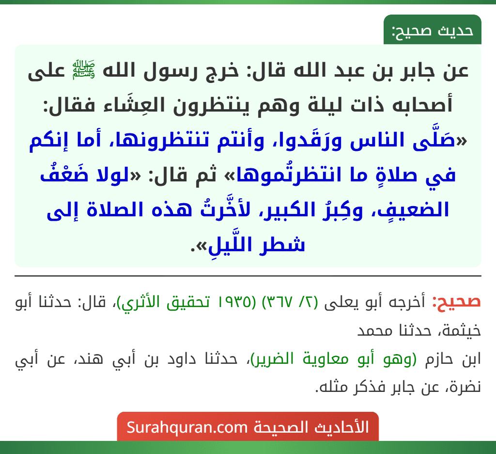 عن جابر بن عبد الله قال: خرج رسول الله ﷺ على أصحابه ذات ليلة وهم ينتظرون العِشَاء فقال: «صَلَّى الناس ورَقَدوا، وأنتم تنتظرونها، أما إنكم في صلاةٍ ما انتظرتُموها» ثم قال: «لولا ضَعْفُ الضعيفٍ، وكِبرُ الكبير، لأخَّرتُ هذه الصلاة إلى شطر اللَّيلِ».