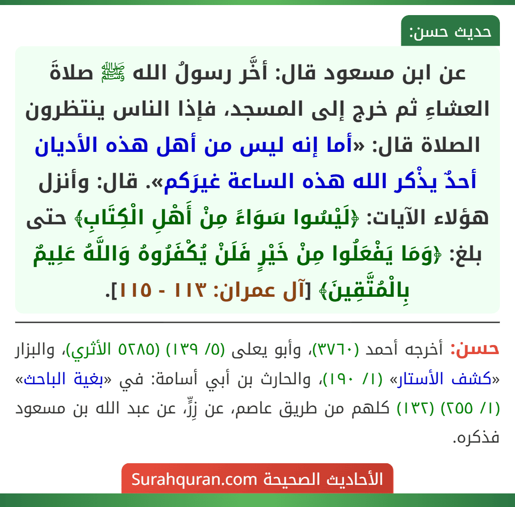 عن ابن مسعود قال: أخَّر رسولُ الله ﷺ صلاةَ العشاءِ ثم خرج إلى المسجد، فإذا الناس ينتظرون الصلاة قال: «أما إنه ليس من أهل هذه الأديان أحدٌ يذْكر الله هذه الساعة غيرَكم». قال: وأنزل هؤلاء الآيات: ﴿لَيْسُوا سَوَاءً مِنْ أَهْلِ الْكِتَابِ﴾ حتى بلغ: ﴿وَمَا يَفْعَلُوا مِنْ خَيْرٍ فَلَنْ يُكْفَرُوهُ وَاللَّهُ عَلِيمٌ بِالْمُتَّقِينَ﴾ [آل عمران: ١١٣ - ١١٥].