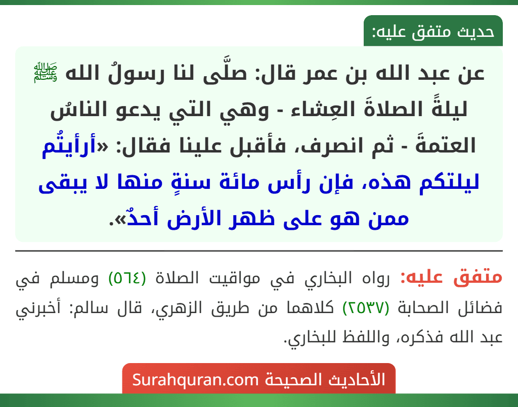 عن عبد الله بن عمر قال: صلَّى لنا رسولُ الله ﷺ ليلةً الصلاةَ العِشاء - وهي التي يدعو الناسُ العتمةَ - ثم انصرف، فأقبل علينا فقال: «أرأيتُم ليلتكم هذه، فإن رأس مائة سنةٍ منها لا يبقى ممن هو على ظهر الأرض أحدٌ».