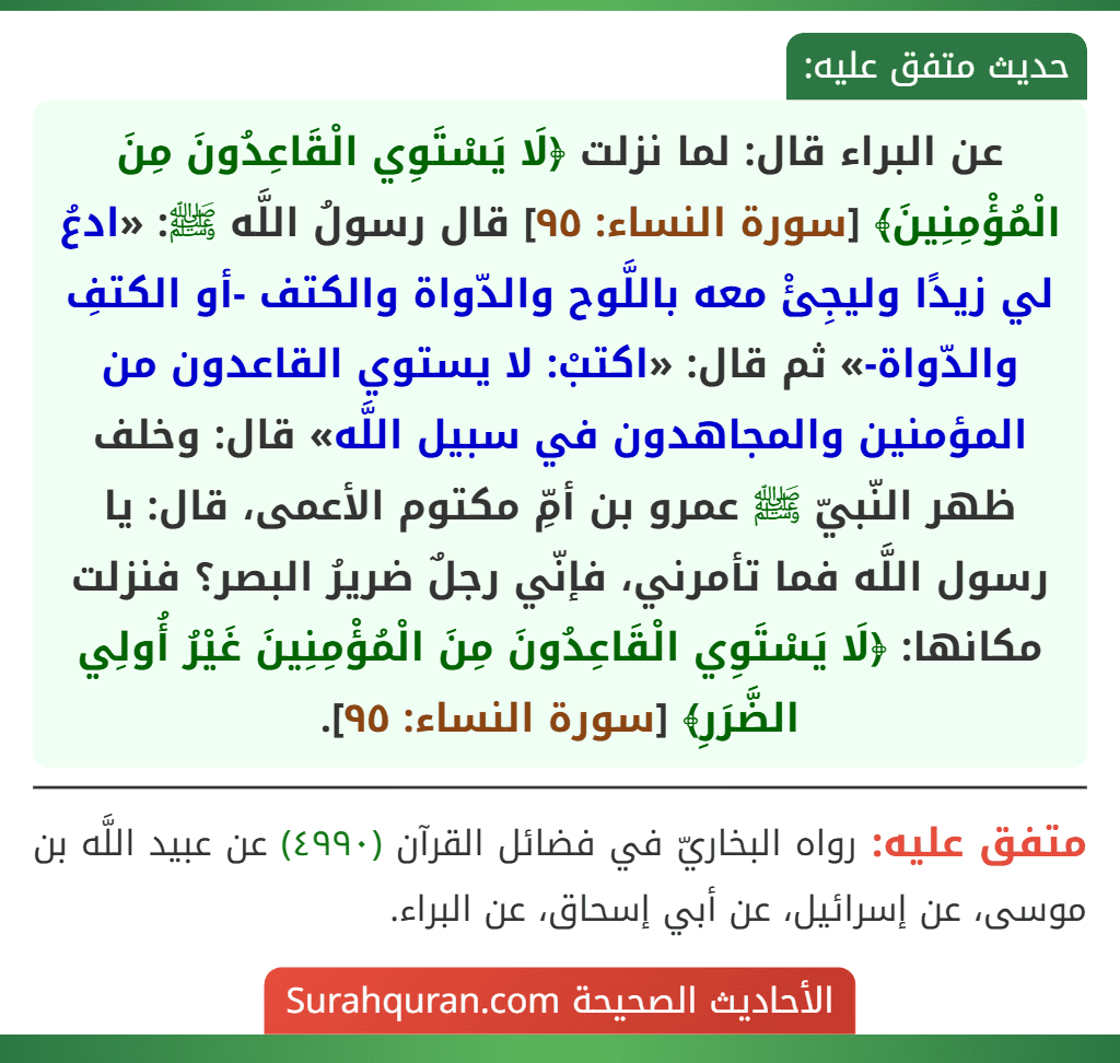 عن البراء قال: لما نزلت ﴿لَا يَسْتَوِي الْقَاعِدُونَ مِنَ الْمُؤْمِنِينَ﴾ [سورة النساء: ٩٥] قال رسولُ اللَّه ﷺ: «ادعُ لي زيدًا وليجِئْ معه باللَّوح والدّواة والكتف -أو الكتفِ والدّواة-» ثم قال: «اكتبْ: لا يستوي القاعدون من المؤمنين والمجاهدون في سبيل اللَّه» قال: وخلف ظهر النّبيّ ﷺ عمرو بن أمِّ مكتوم الأعمى، قال: يا رسول اللَّه فما تأمرني، فإنّي رجلٌ ضريرُ البصر؟ فنزلت مكانها: ﴿لَا يَسْتَوِي الْقَاعِدُونَ مِنَ الْمُؤْمِنِينَ غَيْرُ أُولِي الضَّرَرِ﴾ [سورة النساء: ٩٥].