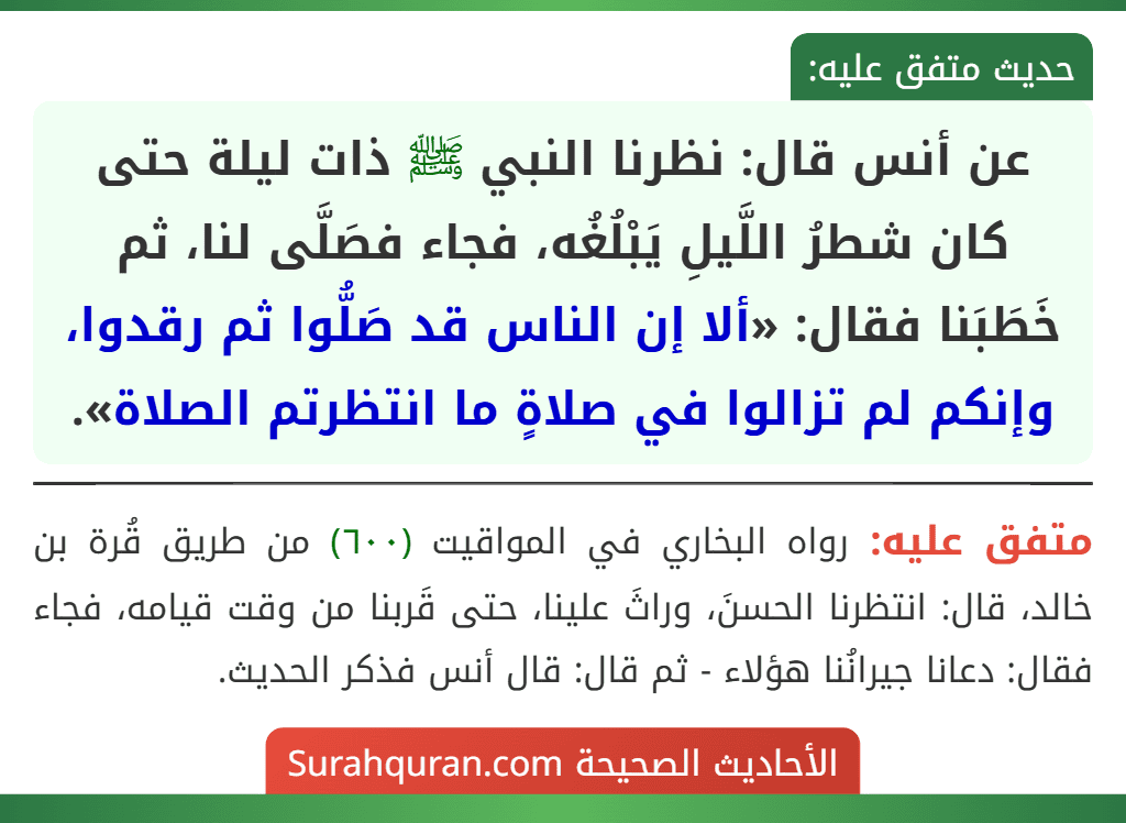 عن أنس قال: نظرنا النبي ﷺ ذات ليلة حتى كان شطرُ اللَّيلِ يَبْلُغُه، فجاء فصَلَّى لنا، ثم خَطَبَنا فقال: «ألا إن الناس قد صَلُّوا ثم رقدوا، وإنكم لم تزالوا في صلاةٍ ما انتظرتم الصلاة». عن أنس قال: نظرنا النبي ﷺ ذات ليلة حتى كان شطرُ اللَّيلِ يَبْلُغُه، فجاء فصَلَّى لنا، ثم خَطَبَنا فقال: «ألا إن الناس قد صَلُّوا ثم رقدوا، وإنكم لم تزالوا في صلاةٍ ما انتظرتم الصلاة».